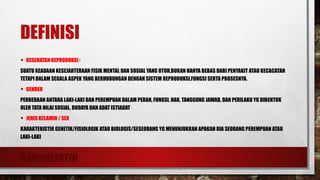RAMANEFATIH
DEFINISI
• KESEHATAN REPRODUKSI :
SUATU KEADAAN KESEJAHTERAAN FISIK MENTAL DAN SOSIAL YANG UTUH,BUKAN HANYA BEBAS DARI PENYAKIT ATAU KECACATAN
TETAPI DALAM SEGALA ASPEK YANG BERHUBUNGAN DENGAN SISTEM REPRODUKSI,FUNGSI SERTA PROSESNYA.
• GENDER
PERBEDAAN ANTARA LAKI-LAKI DAN PEREMPUAN DALAM PERAN, FUNGSI, HAK, TANGGUNG JAWAB, DAN PERILAKU YG DIBENTUK
OLEH TATA NILAI SOSIAL, BUDAYA DAN ADAT ISTIADAT
• JENIS KELAMIN / SEX
KARAKTERISTIK GENETIK/FISIOLOGIK ATAU BIOLOGIS/SESEORANG YG MENUNJUKKAN APAKAH DIA SEORANG PEREMPUAN ATAU
LAKI-LAKI
 