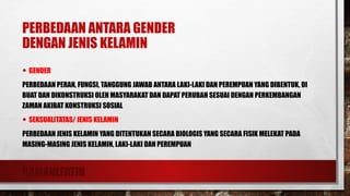 RAMANEFATIH
PERBEDAAN ANTARA GENDER
DENGAN JENIS KELAMIN
• GENDER
PERBEDAAN PERAN, FUNGSI, TANGGUNG JAWAB ANTARA LAKI-LAKI DAN PEREMPUAN YANG DIBENTUK, DI
BUAT DAN DIKONSTRUKSI OLEH MASYARAKAT DAN DAPAT PERUBAH SESUAI DENGAN PERKEMBANGAN
ZAMAN AKIBAT KONSTRUKSI SOSIAL
• SEKSUALITATAS/ JENIS KELAMIN
PERBEDAAN JENIS KELAMIN YANG DITENTUKAN SECARA BIOLOGIS YANG SECARA FISIK MELEKAT PADA
MASING-MASING JENIS KELAMIN, LAKI-LAKI DAN PEREMPUAN
 