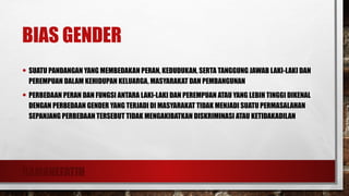 RAMANEFATIH
BIAS GENDER
• SUATU PANDANGAN YANG MEMBEDAKAN PERAN, KEDUDUKAN, SERTA TANGGUNG JAWAB LAKI-LAKI DAN
PEREMPUAN DALAM KEHIDUPAN KELUARGA, MASYARAKAT DAN PEMBANGUNAN
• PERBEDAAN PERAN DAN FUNGSI ANTARA LAKI-LAKI DAN PEREMPUAN ATAU YANG LEBIH TINGGI DIKENAL
DENGAN PERBEDAAN GENDER YANG TERJADI DI MASYARAKAT TIDAK MENJADI SUATU PERMASALAHAN
SEPANJANG PERBEDAAN TERSEBUT TIDAK MENGAKIBATKAN DISKRIMINASI ATAU KETIDAKADILAN
 