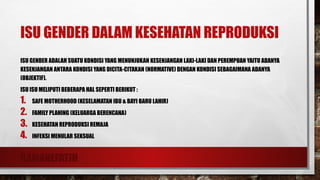 RAMANEFATIH
ISU GENDER DALAM KESEHATAN REPRODUKSI
ISU GENDER ADALAH SUATU KONDISI YANG MENUNJUKAN KESENJANGAN LAKI-LAKI DAN PEREMPUAN YAITU ADANYA
KESENJANGAN ANTARA KONDISI YANG DICITA-CITAKAN (NORMATIVE) DENGAN KONDISI SEBAGAIMANA ADANYA
(OBJEKTIF).
ISU ISU MELIPUTI BEBERAPA HAL SEPERTI BERIKUT :
1. SAFE MOTHERHOOD (KESELAMATAN IBU & BAYI BARU LAHIR)
2. FAMILY PLANING (KELUARGA BERENCANA)
3. KESEHATAN REPRODUKSI REMAJA
4. INFEKSI MENULAR SEKSUAL
 