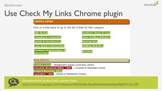 @paddymoogan


Use Check My Links Chrome plugin




           Download the broken link checker here -
           https://...