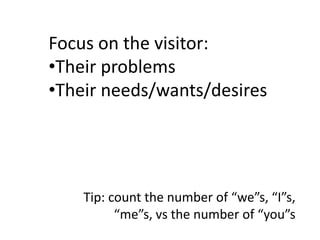 Focus on the visitor:
•Their problems
•Their needs/wants/desires




    Tip: count the number of “we”s, “I”s,
          “me”s, vs the number of “you”s
 