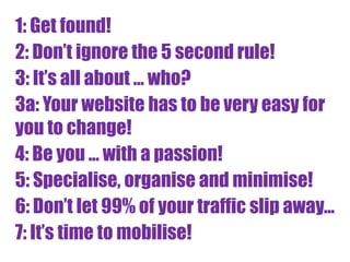 1: Get found!
2: Don’t ignore the 5 second rule!
3: It’s all about ... who?
3a: Your website has to be very easy for
you to change!
4: Be you ... with a passion!
5: Specialise, organise and minimise!
6: Don’t let 99% of your traffic slip away...
7: It’s time to mobilise!
 