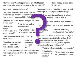 "Can you say: 'Peter Pepper Picked a Pickled Pepper'          "Name three previous Nobel
and cross-sell a washing machine at the same time?"           Prize winners."

How many cows are in Canada?                   "How many quarters would you need to reach
"Jeff Bezos walks into your office and says    the height of the Empire State building?"
you can have a million dollars to launch            "If we came to your house for dinner,
your best entrepreneurial idea. What is it?"        what would you prepare for us?"
"What do you think about when you are alone       "How would you rate your memory?"
in your car?"
                    "How do you make a
"How would                                 "What songs best describes your work ethic?"
                    tuna sandwich?"
people
                                                              "Estimate how many
communicate in a "My wife and I are going on vacation,
                     where would you recommend?"              windows are in New York."
perfect world?"
"What's your favourite song? Perform it   "You are a head chef at a restaurant and your
for us now."                              team has been selected to be on Iron Chef.
                            "Have you     How do you prepare your team for the
 "Calculate the angle of    ever stolen a competition and how do you leverage the
 two clock pointers         pen from      competition for your restaurant?"
 when time is 11:50."       work?"              "Pick two celebrities to be your parents."
"A penguin walks through that door right now        "What kitchen
wearing a sombrero. What does he say and                            "If you could be anyone
                                                    utensil would
why is he here?"                                                    else, who would it be?"
                                                    you be?"
 