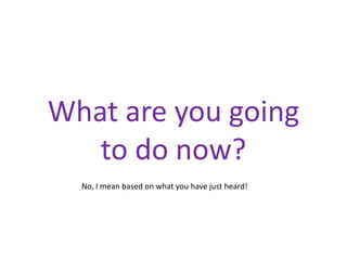 What are you going
   to do now?
  No, I mean based on what you have just heard!
 