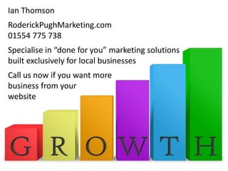 Ian Thomson
RoderickPughMarketing.com
01554 775 738
Specialise in “done for you” marketing solutions
built exclusively for local businesses
Call us now if you want more
business from your
website
 
