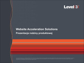Website Acceleration Solutions
Prezentacja rodziny produktowej




© Level 3 Communications, LLC. All Rights Reserved. Level 3, Level 3 Communications and the Level 3 Communications Logo are either registered service marks or service marks of Level 3 Communications, LLC and/or one
of its Affiliates in the United States and/or other countries. Level 3 services are provided by wholly owned subsidiaries of Level 3 Communications, Inc. Any other service names, product names, company names or logos
included herein are the trademarks or service marks of their respective owners.
 