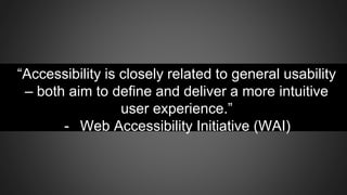 “Accessibility is closely related to general usability
– both aim to define and deliver a more intuitive
user experience.”
- Web Accessibility Initiative (WAI)