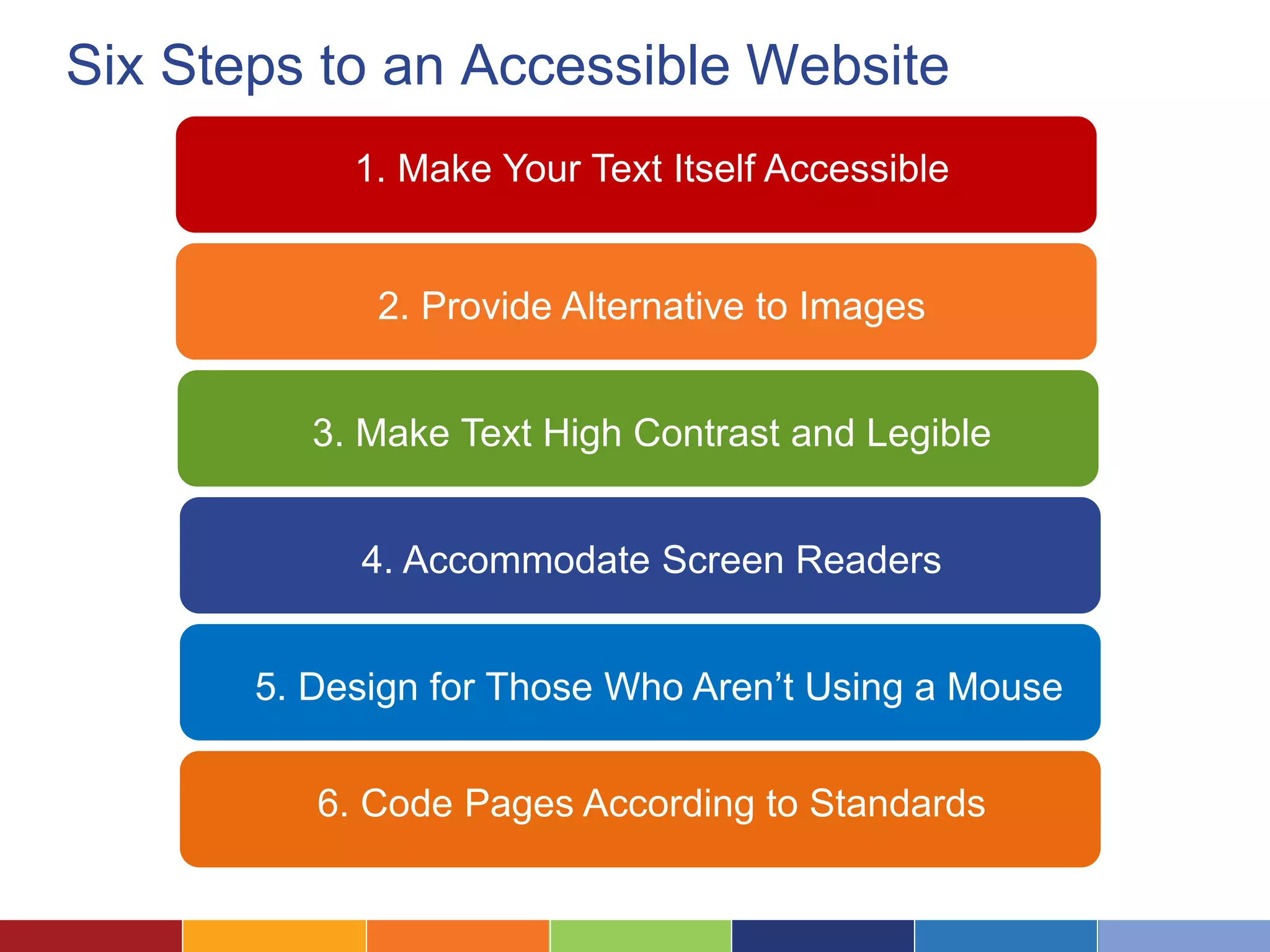 Six Steps to an Accessible Website
1. Make Your Text Itself Accessible
2. Provide Alternative to Images
3. Make Text High Contrast and Legible
4. Accommodate Screen Readers
5. Design for Those Who Aren’t Using a Mouse
6. Code Pages According to Standards
 