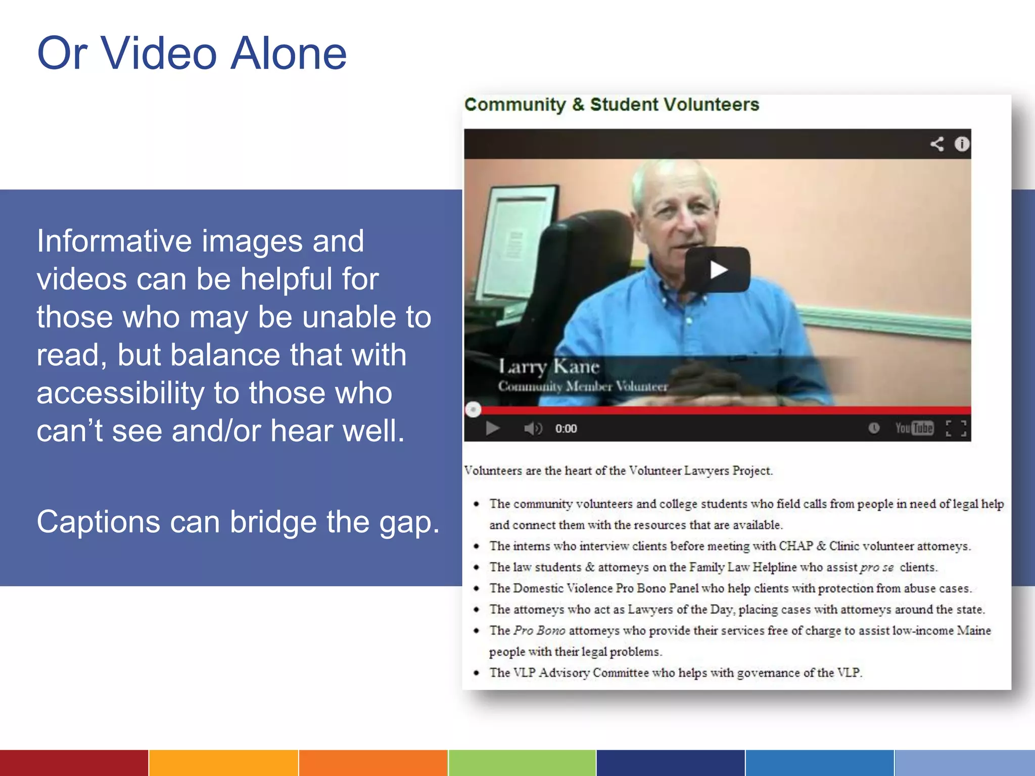 Or Video Alone
Informative images and
videos can be helpful for
those who may be unable to
read, but balance that with
accessibility to those who
can’t see and/or hear well.
Captions can bridge the gap.
 