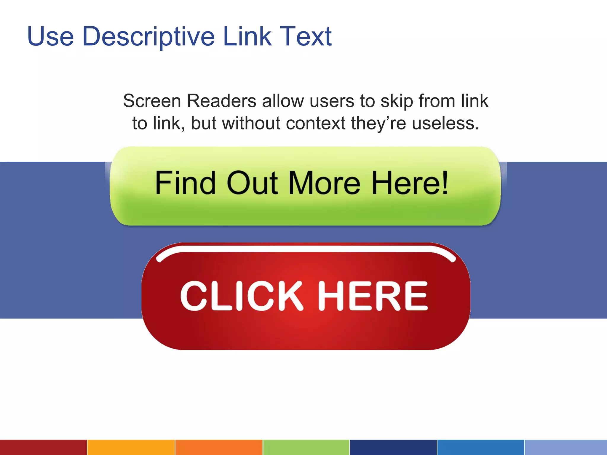 Use Descriptive Link Text
Screen Readers allow users to skip from link
to link, but without context they’re useless.
 