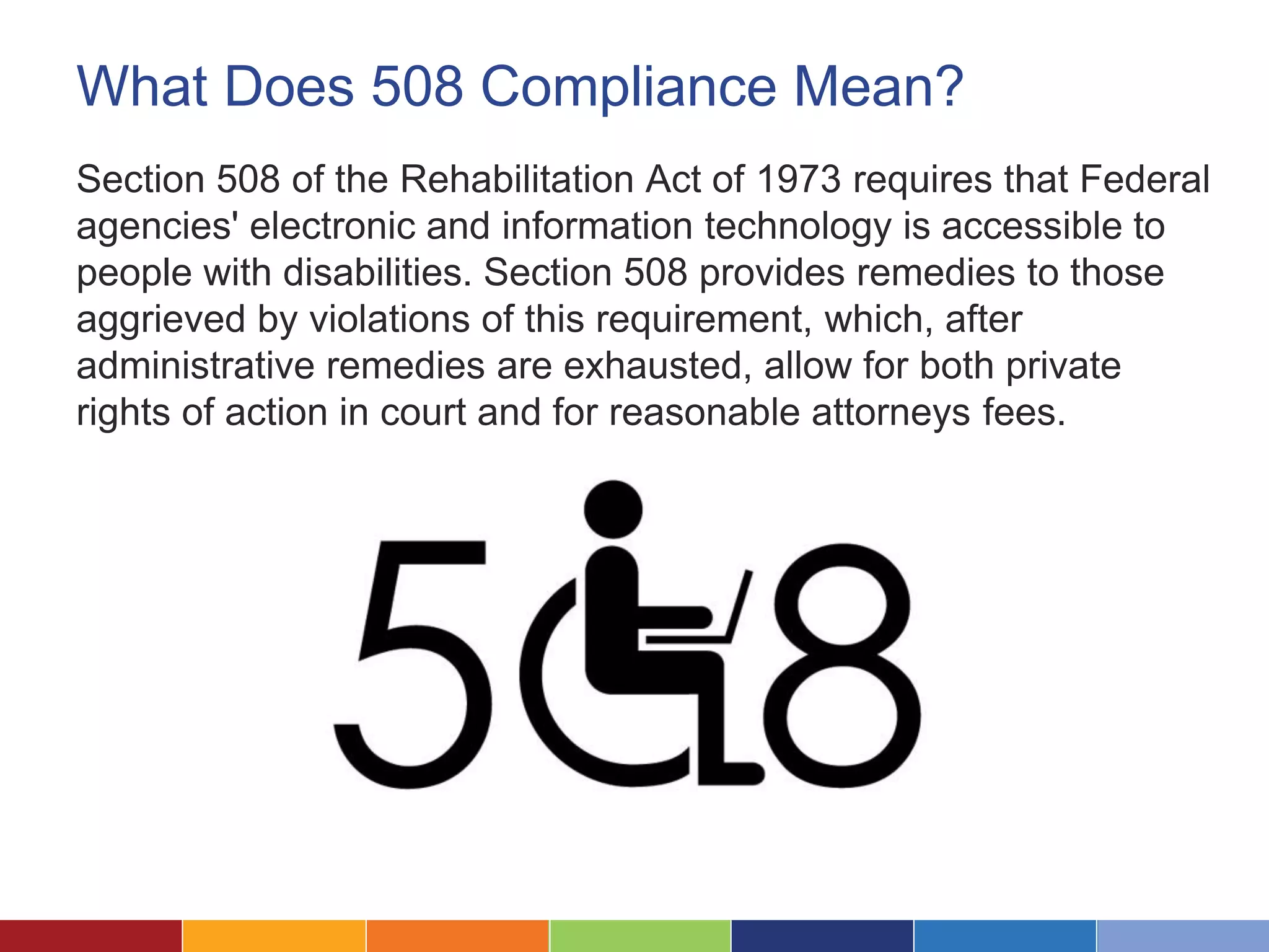 What Does 508 Compliance Mean?
Section 508 of the Rehabilitation Act of 1973 requires that Federal
agencies' electronic and information technology is accessible to
people with disabilities. Section 508 provides remedies to those
aggrieved by violations of this requirement, which, after
administrative remedies are exhausted, allow for both private
rights of action in court and for reasonable attorneys fees.
 