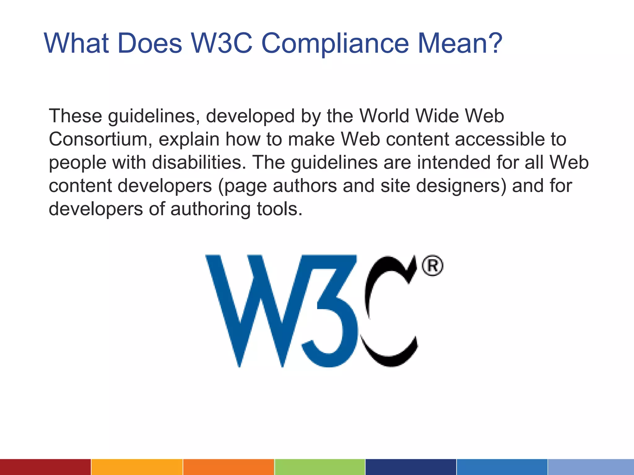 What Does W3C Compliance Mean?
These guidelines, developed by the World Wide Web
Consortium, explain how to make Web content accessible to
people with disabilities. The guidelines are intended for all Web
content developers (page authors and site designers) and for
developers of authoring tools.
 