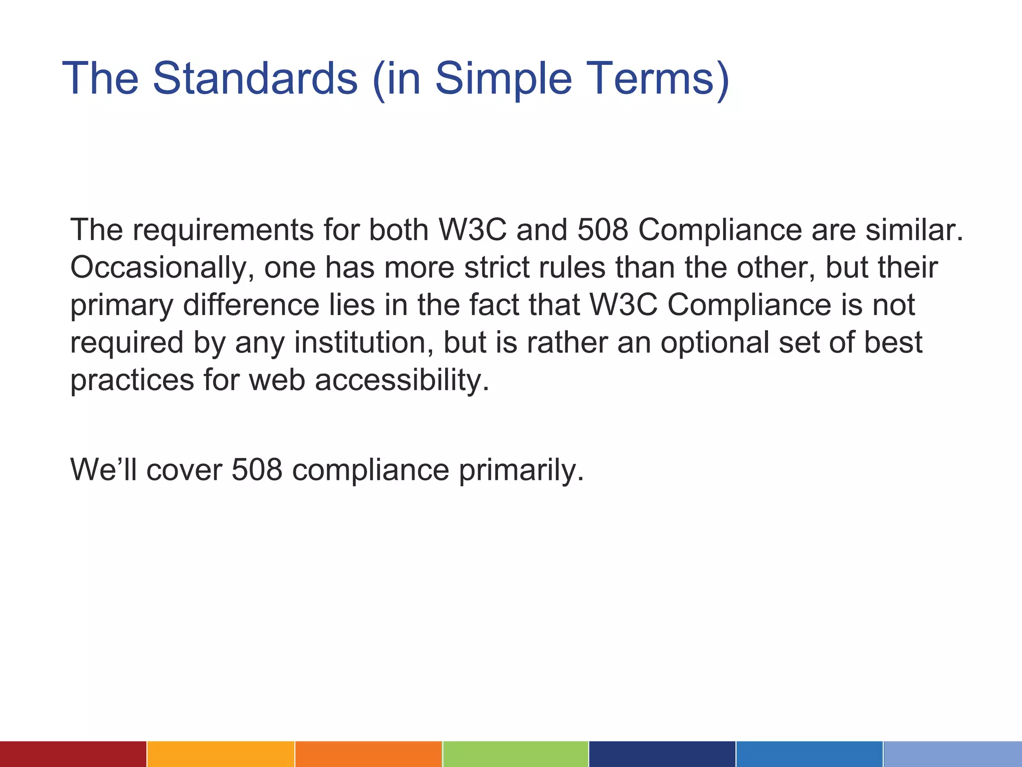 The Standards (in Simple Terms)
The requirements for both W3C and 508 Compliance are similar.
Occasionally, one has more strict rules than the other, but their
primary difference lies in the fact that W3C Compliance is not
required by any institution, but is rather an optional set of best
practices for web accessibility.
We’ll cover 508 compliance primarily.
 