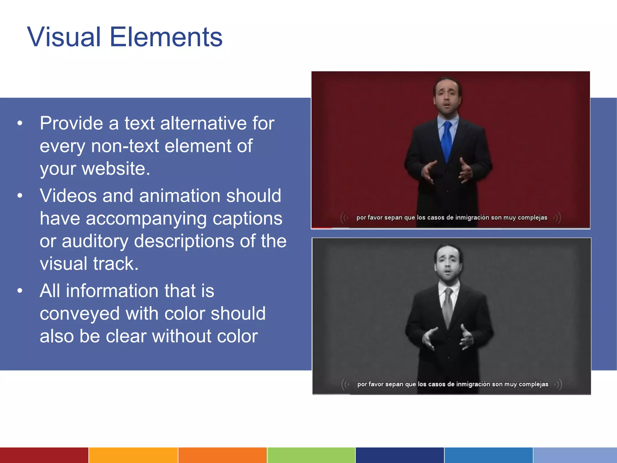 Visual Elements
• Provide a text alternative for
every non-text element of
your website.
• Videos and animation should
have accompanying captions
or auditory descriptions of the
visual track.
• All information that is
conveyed with color should
also be clear without color
 