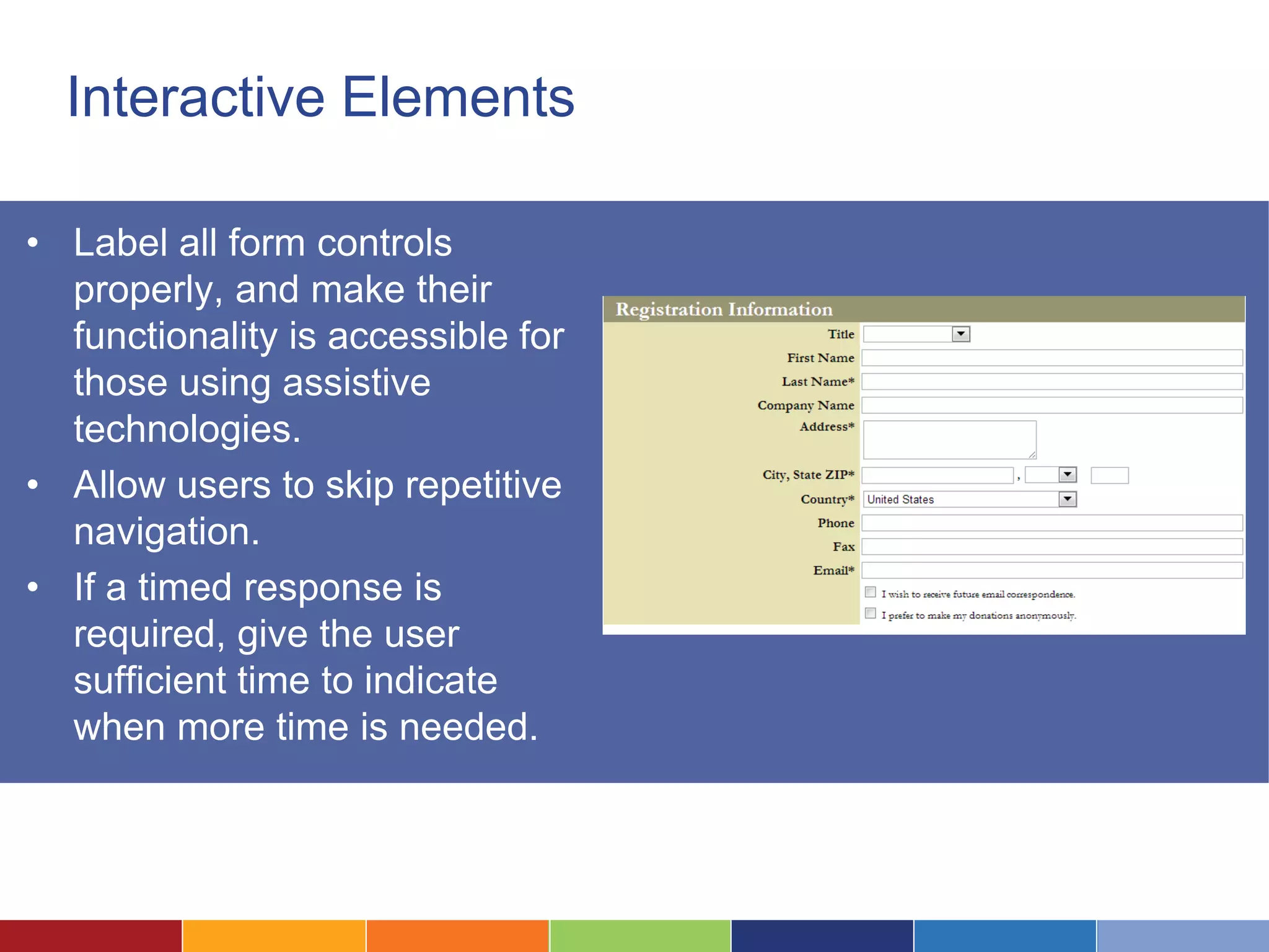 Interactive Elements
• Label all form controls
properly, and make their
functionality is accessible for
those using assistive
technologies.
• Allow users to skip repetitive
navigation.
• If a timed response is
required, give the user
sufficient time to indicate
when more time is needed.
 