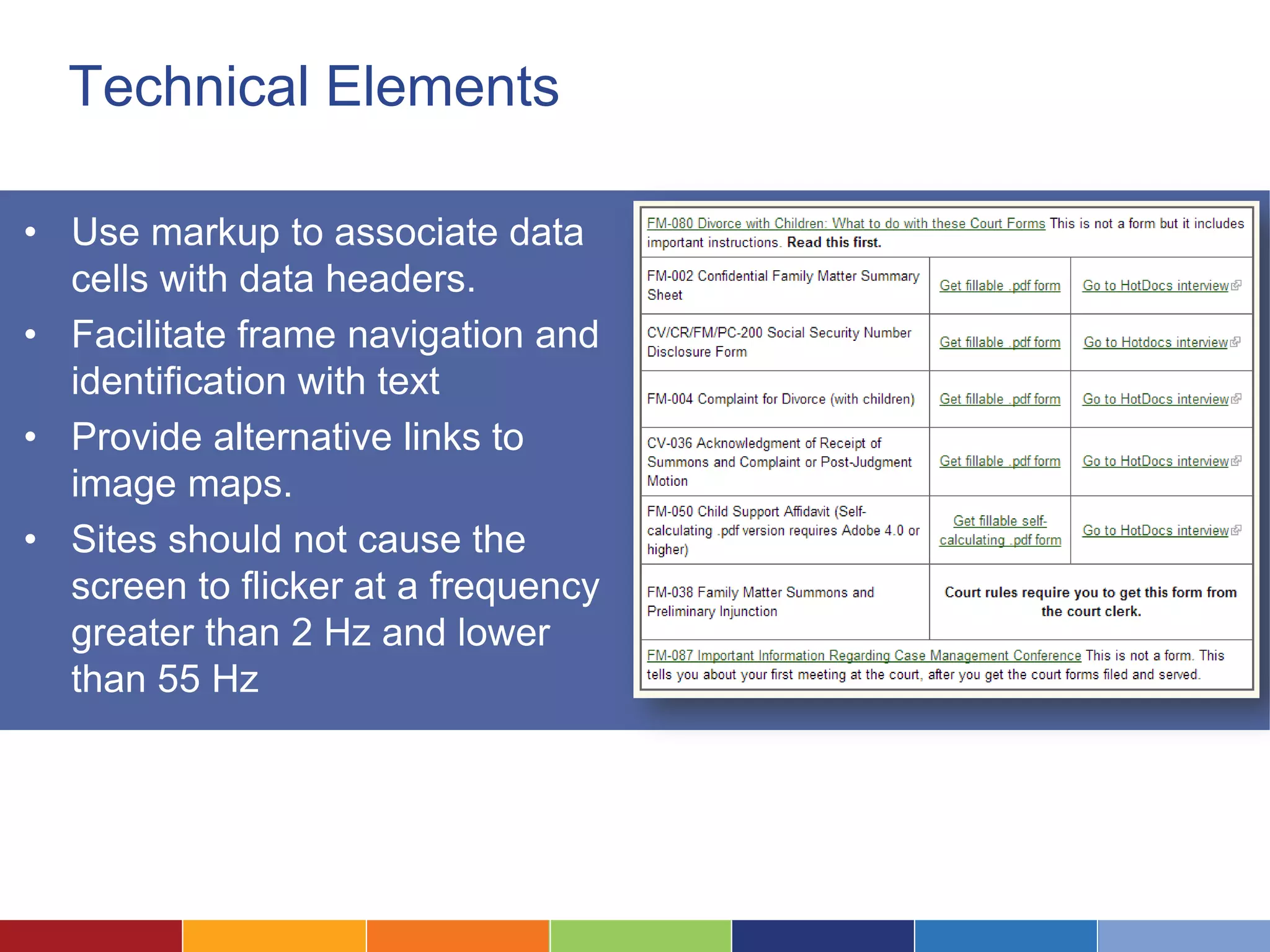 Technical Elements
• Use markup to associate data
cells with data headers.
• Facilitate frame navigation and
identification with text
• Provide alternative links to
image maps.
• Sites should not cause the
screen to flicker at a frequency
greater than 2 Hz and lower
than 55 Hz
 