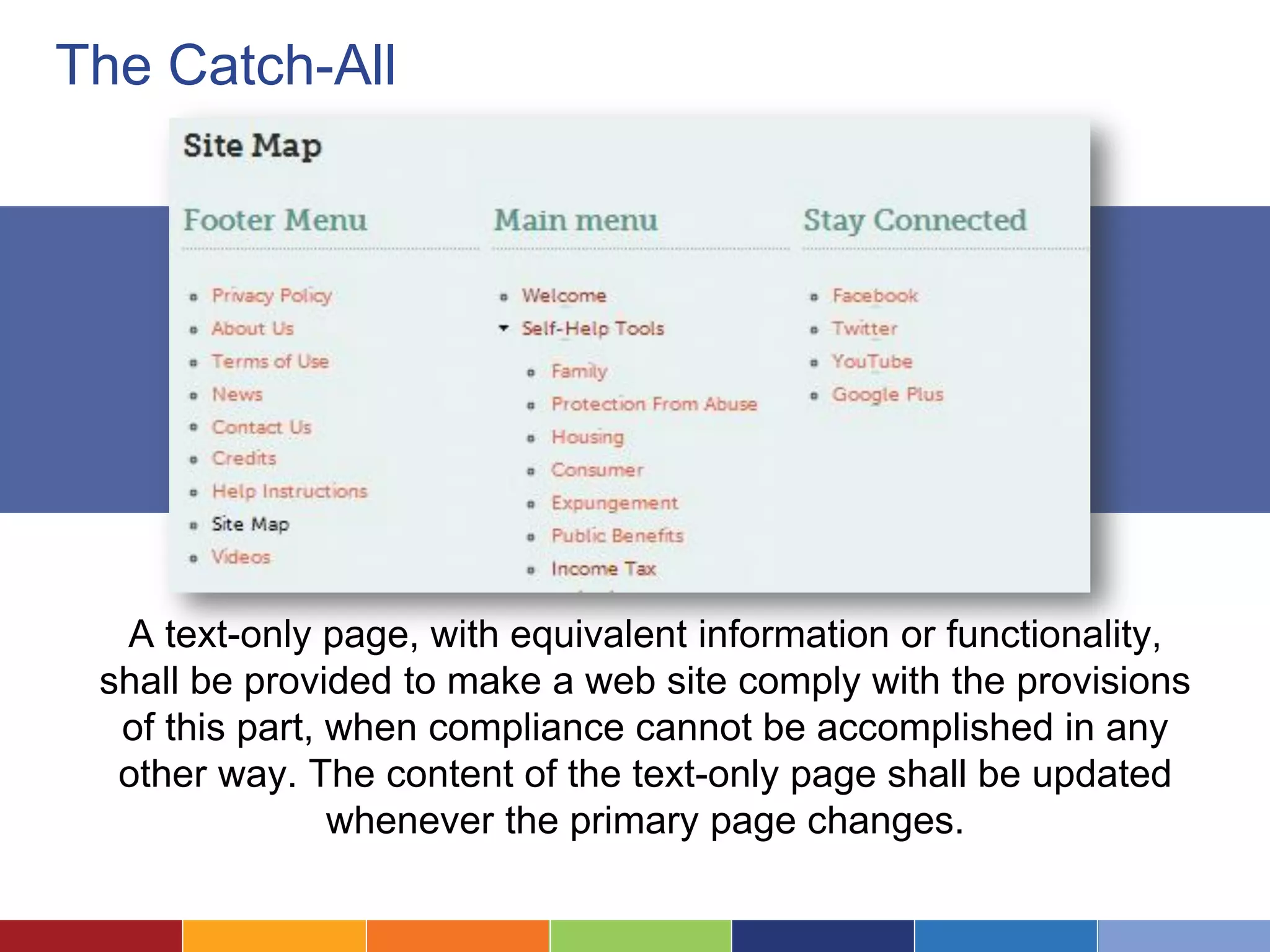 The Catch-All
A text-only page, with equivalent information or functionality,
shall be provided to make a web site comply with the provisions
of this part, when compliance cannot be accomplished in any
other way. The content of the text-only page shall be updated
whenever the primary page changes.
 