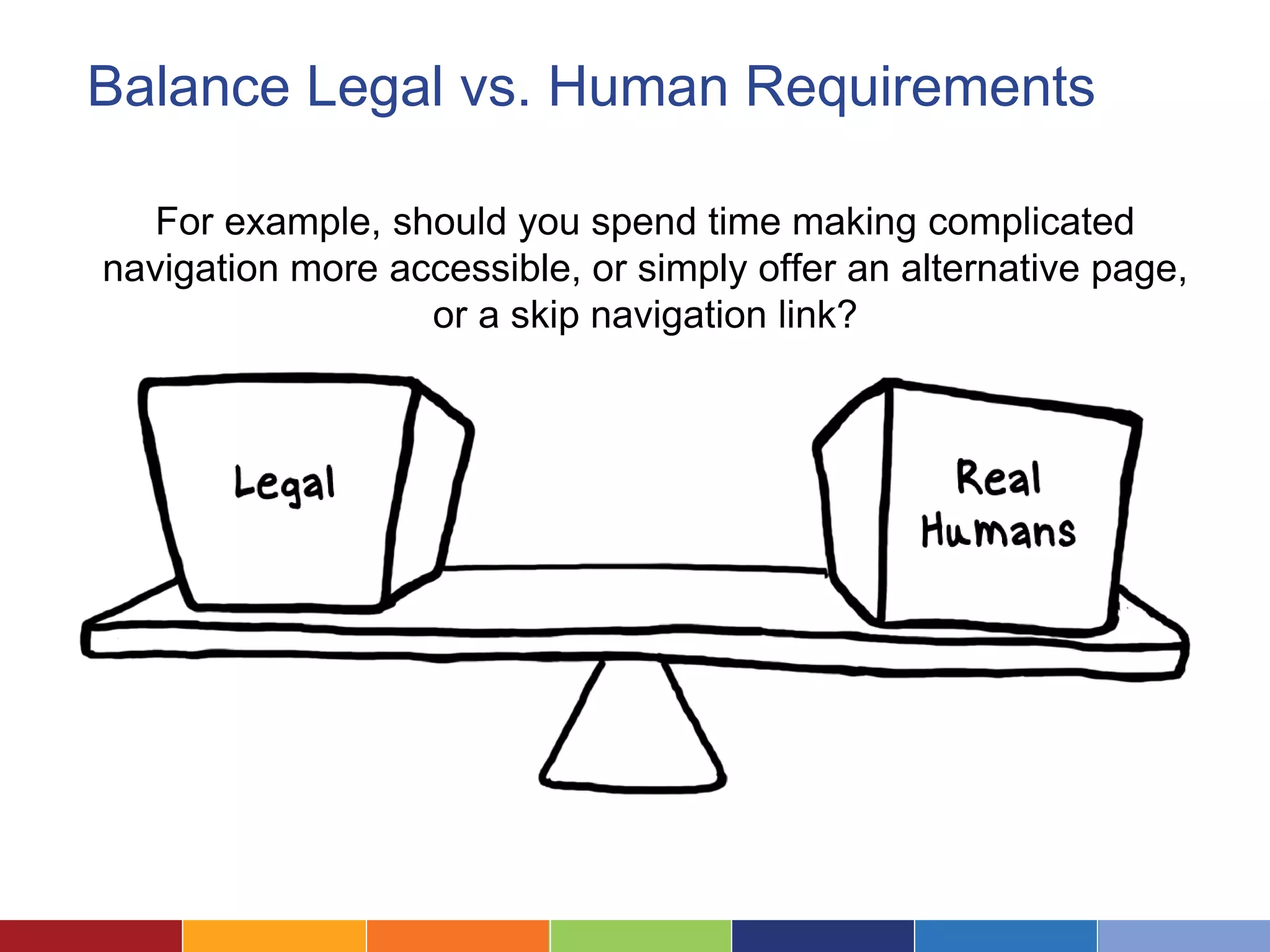 Balance Legal vs. Human Requirements
For example, should you spend time making complicated
navigation more accessible, or simply offer an alternative page,
or a skip navigation link?
 