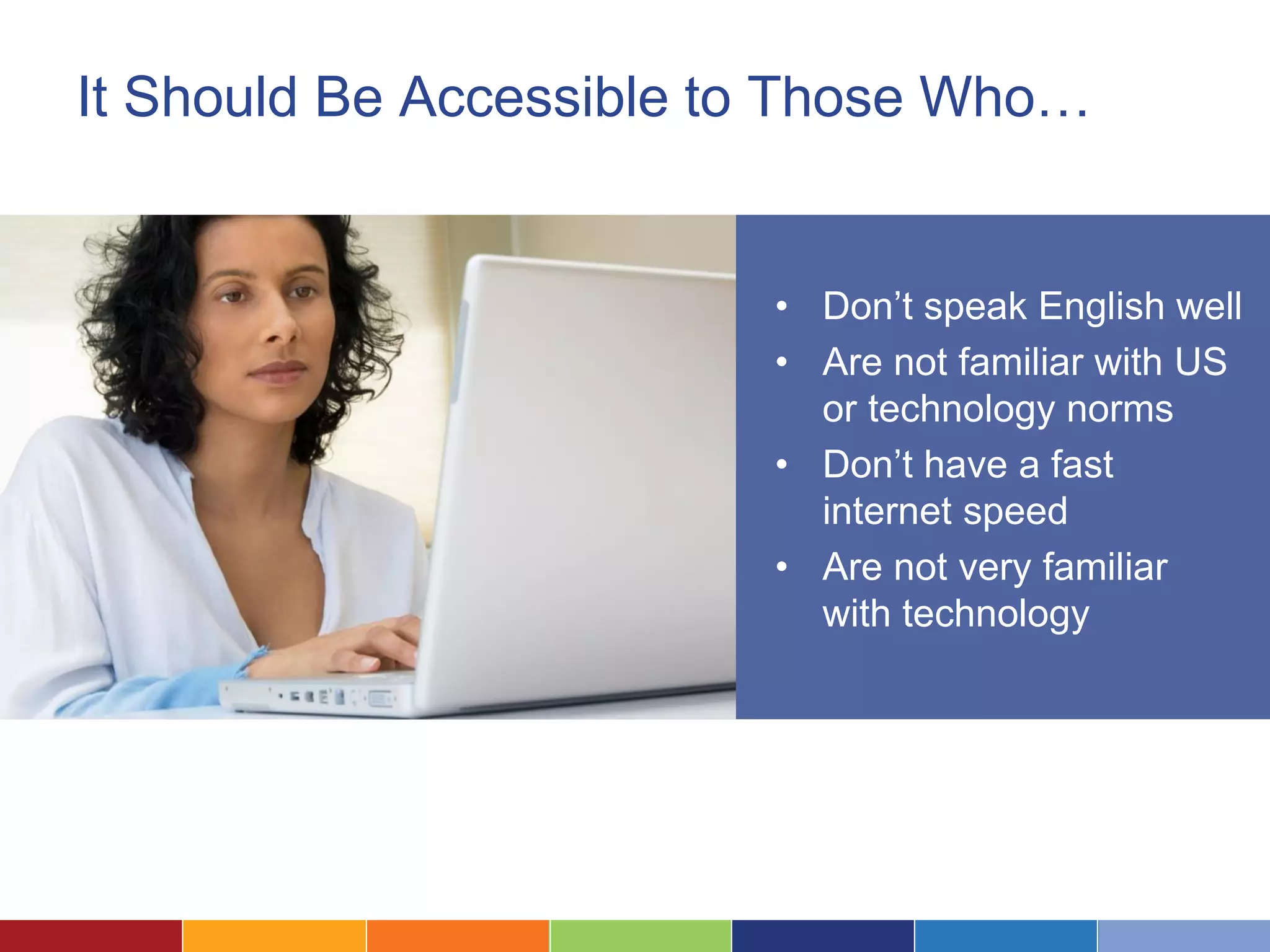It Should Be Accessible to Those Who…
• Don’t speak English well
• Are not familiar with US
or technology norms
• Don’t have a fast
internet speed
• Are not very familiar
with technology
 