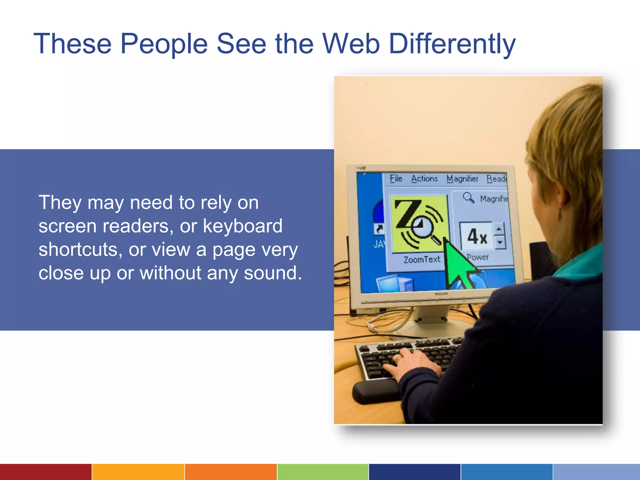 These People See the Web Differently
They may need to rely on
screen readers, or keyboard
shortcuts, or view a page very
close up or without any sound.
 