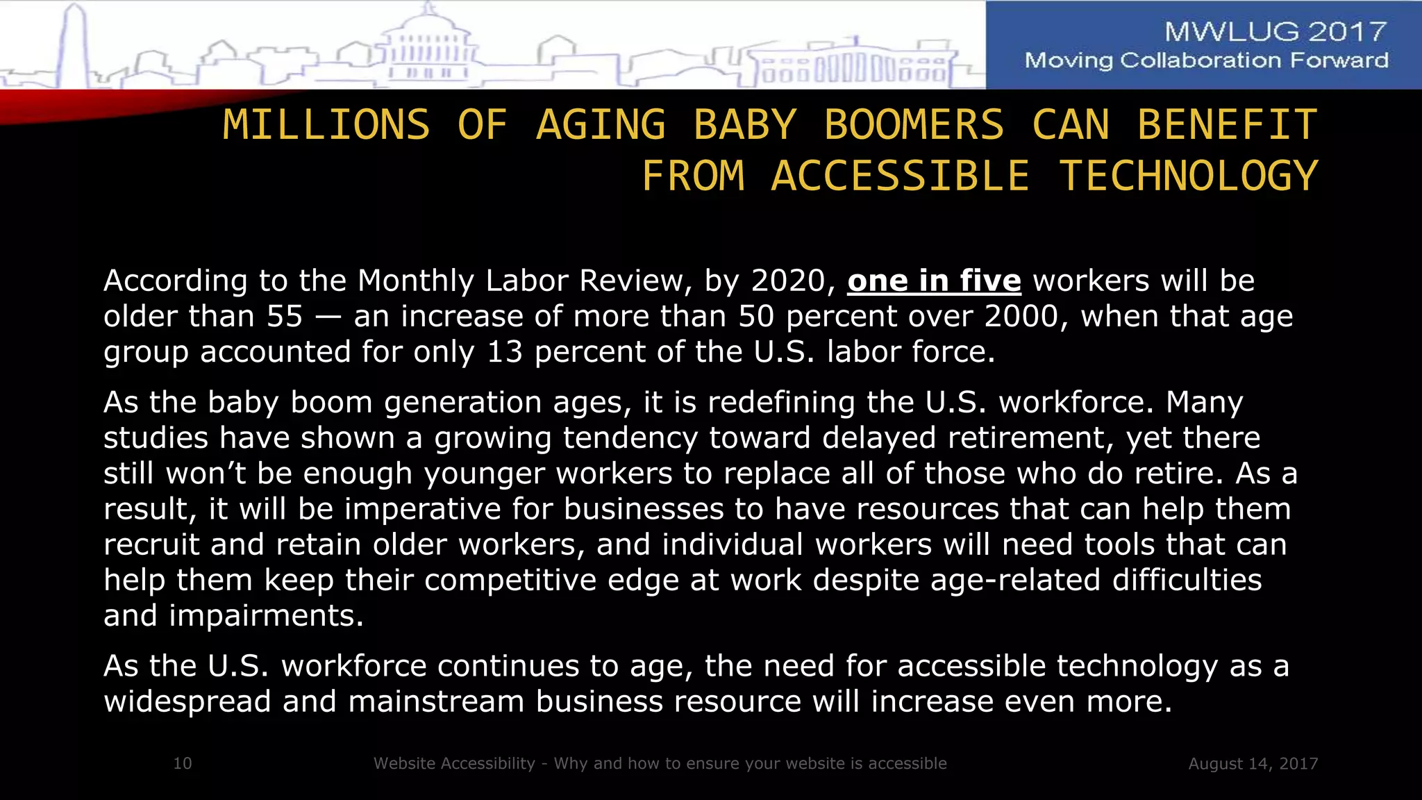 According to the Monthly Labor Review, by 2020, one in five workers will be
older than 55 — an increase of more than 50 percent over 2000, when that age
group accounted for only 13 percent of the U.S. labor force.
As the baby boom generation ages, it is redefining the U.S. workforce. Many
studies have shown a growing tendency toward delayed retirement, yet there
still won’t be enough younger workers to replace all of those who do retire. As a
result, it will be imperative for businesses to have resources that can help them
recruit and retain older workers, and individual workers will need tools that can
help them keep their competitive edge at work despite age-related difficulties
and impairments.
As the U.S. workforce continues to age, the need for accessible technology as a
widespread and mainstream business resource will increase even more.
August 14, 2017Website Accessibility - Why and how to ensure your website is accessible10
MILLIONS OF AGING BABY BOOMERS CAN BENEFIT
FROM ACCESSIBLE TECHNOLOGY
 