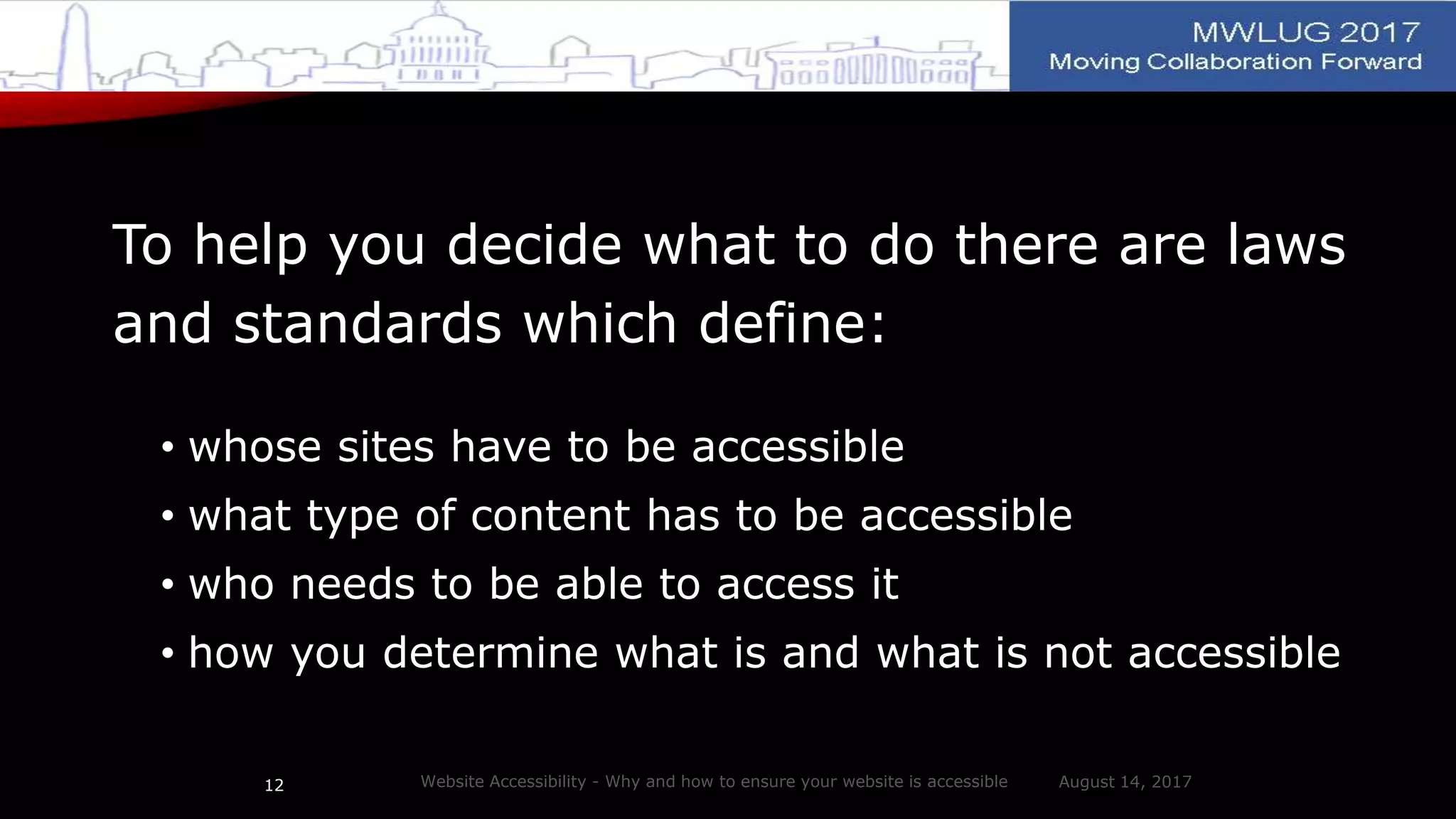 To help you decide what to do there are laws
and standards which define:
• whose sites have to be accessible
• what type of content has to be accessible
• who needs to be able to access it
• how you determine what is and what is not accessible
August 14, 2017Website Accessibility - Why and how to ensure your website is accessible12
 