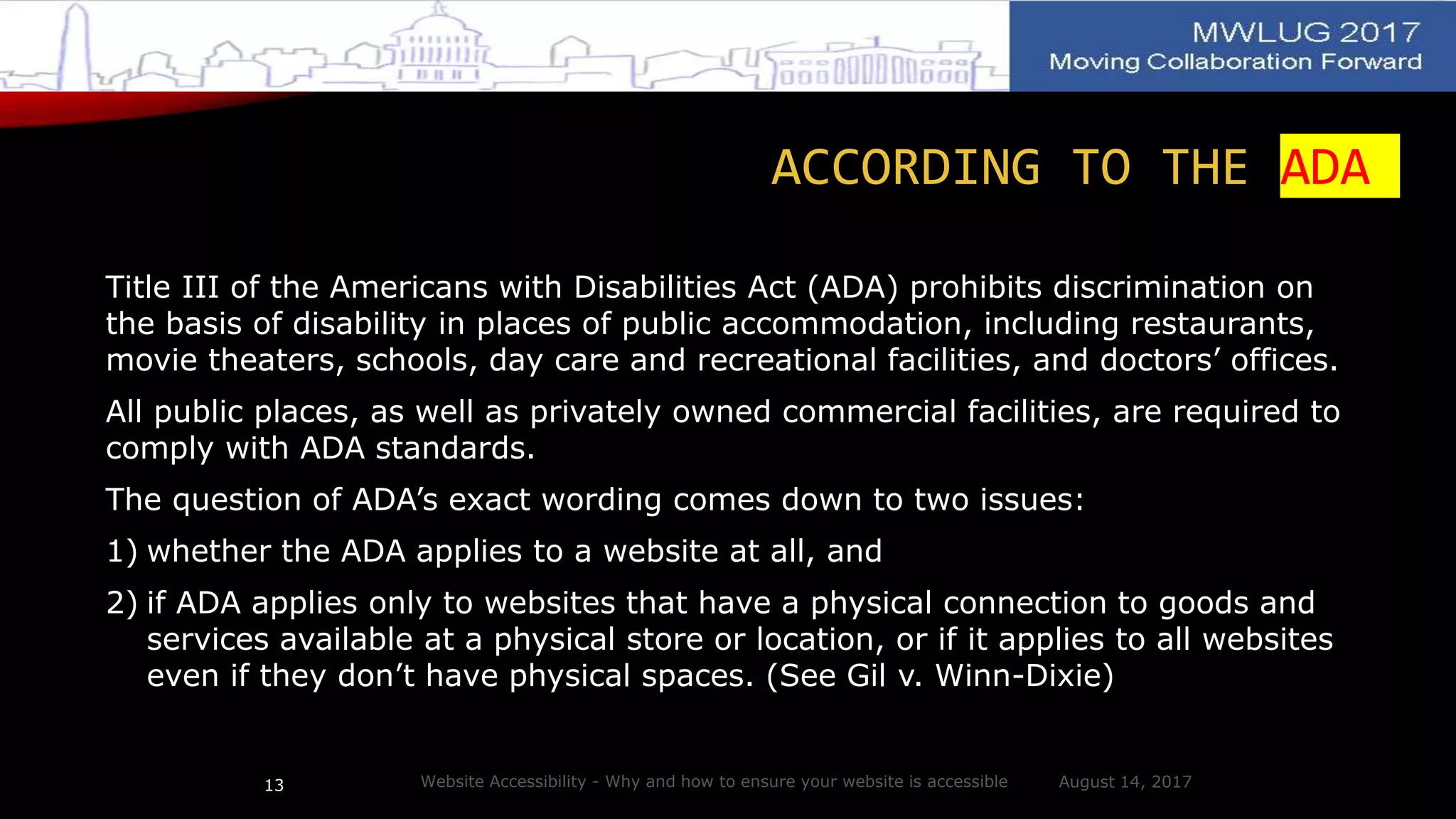 ACCORDING TO THE ADA
Title III of the Americans with Disabilities Act (ADA) prohibits discrimination on
the basis of disability in places of public accommodation, including restaurants,
movie theaters, schools, day care and recreational facilities, and doctors’ offices.
All public places, as well as privately owned commercial facilities, are required to
comply with ADA standards.
The question of ADA’s exact wording comes down to two issues:
1) whether the ADA applies to a website at all, and
2) if ADA applies only to websites that have a physical connection to goods and
services available at a physical store or location, or if it applies to all websites
even if they don’t have physical spaces. (See Gil v. Winn-Dixie)
August 14, 2017Website Accessibility - Why and how to ensure your website is accessible13
 