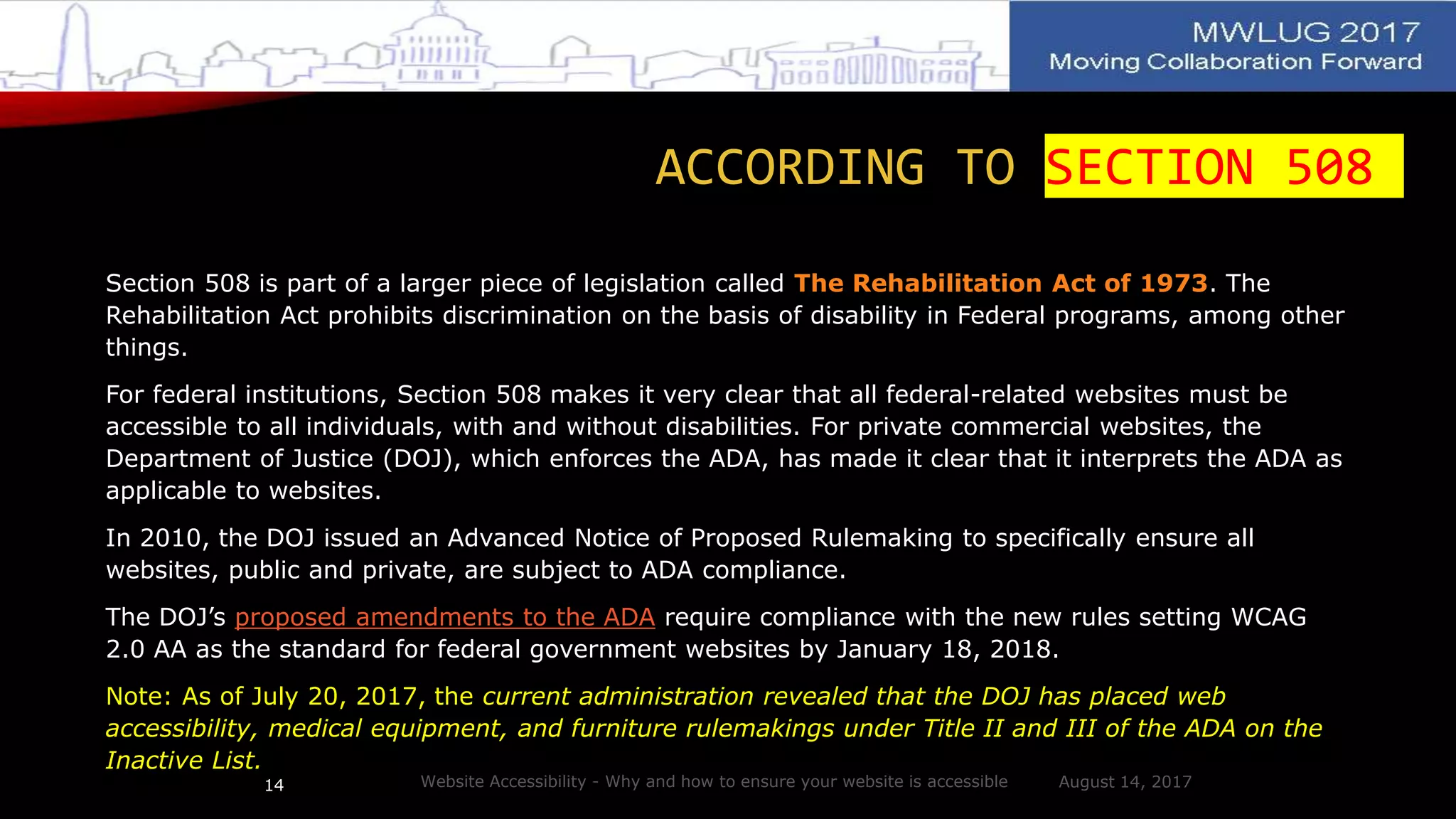 ACCORDING TO SECTION 508
Section 508 is part of a larger piece of legislation called The Rehabilitation Act of 1973. The
Rehabilitation Act prohibits discrimination on the basis of disability in Federal programs, among other
things.
For federal institutions, Section 508 makes it very clear that all federal-related websites must be
accessible to all individuals, with and without disabilities. For private commercial websites, the
Department of Justice (DOJ), which enforces the ADA, has made it clear that it interprets the ADA as
applicable to websites.
In 2010, the DOJ issued an Advanced Notice of Proposed Rulemaking to specifically ensure all
websites, public and private, are subject to ADA compliance.
The DOJ’s proposed amendments to the ADA require compliance with the new rules setting WCAG
2.0 AA as the standard for federal government websites by January 18, 2018.
Note: As of July 20, 2017, the current administration revealed that the DOJ has placed web
accessibility, medical equipment, and furniture rulemakings under Title II and III of the ADA on the
Inactive List.
August 14, 2017Website Accessibility - Why and how to ensure your website is accessible14
 