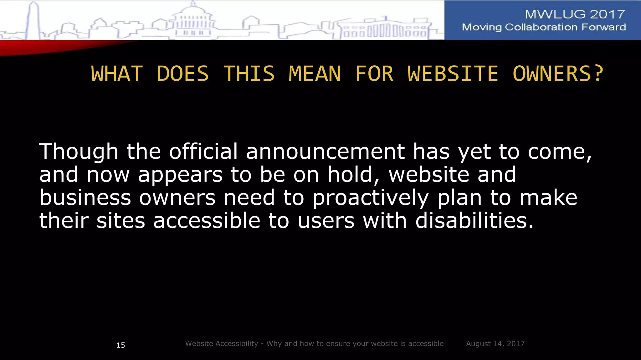 WHAT DOES THIS MEAN FOR WEBSITE OWNERS?
Though the official announcement has yet to come,
and now appears to be on hold, website and
business owners need to proactively plan to make
their sites accessible to users with disabilities.
August 14, 2017Website Accessibility - Why and how to ensure your website is accessible15
 
