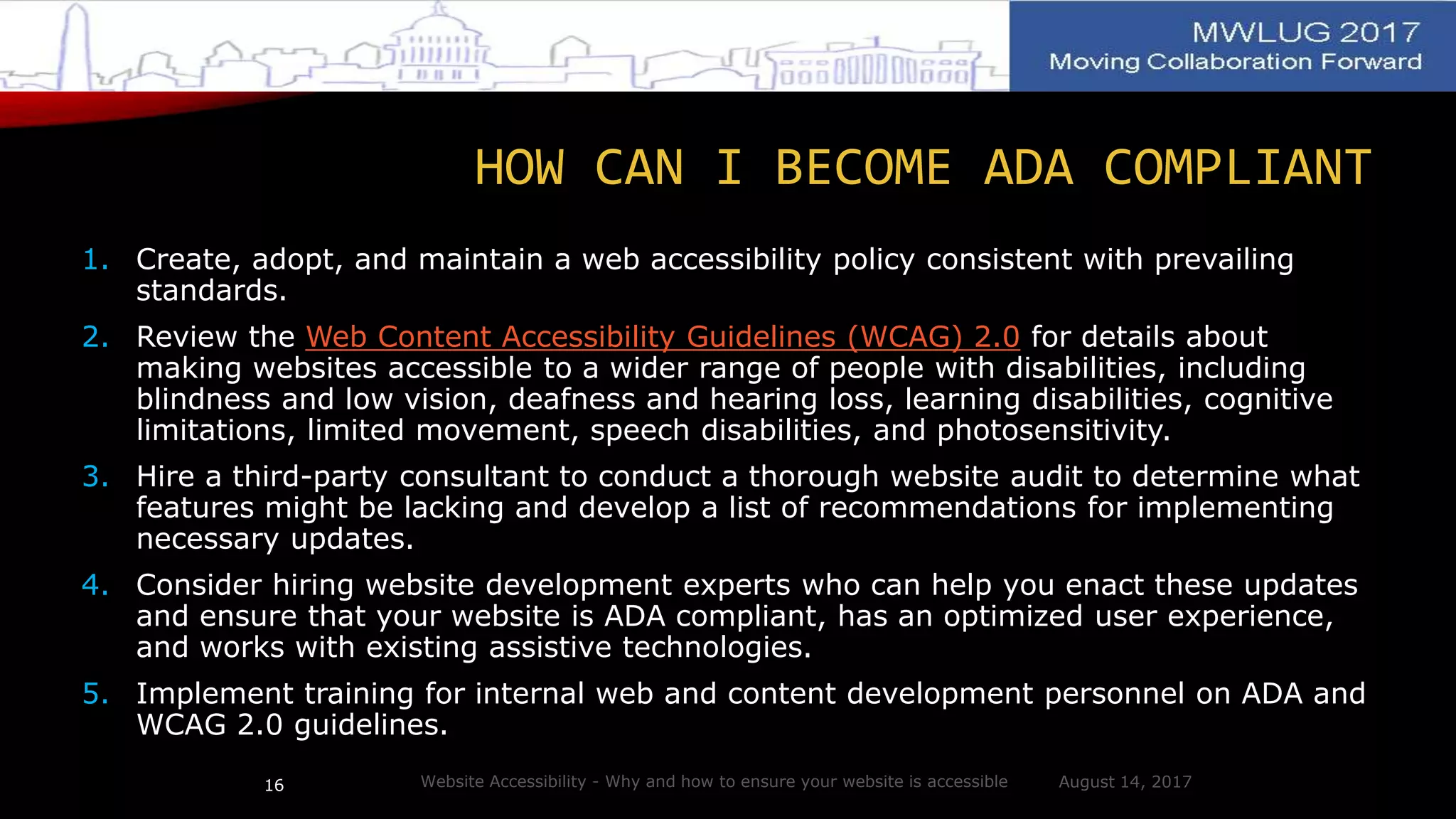 HOW CAN I BECOME ADA COMPLIANT
1. Create, adopt, and maintain a web accessibility policy consistent with prevailing
standards.
2. Review the Web Content Accessibility Guidelines (WCAG) 2.0 for details about
making websites accessible to a wider range of people with disabilities, including
blindness and low vision, deafness and hearing loss, learning disabilities, cognitive
limitations, limited movement, speech disabilities, and photosensitivity.
3. Hire a third-party consultant to conduct a thorough website audit to determine what
features might be lacking and develop a list of recommendations for implementing
necessary updates.
4. Consider hiring website development experts who can help you enact these updates
and ensure that your website is ADA compliant, has an optimized user experience,
and works with existing assistive technologies.
5. Implement training for internal web and content development personnel on ADA and
WCAG 2.0 guidelines.
August 14, 2017Website Accessibility - Why and how to ensure your website is accessible16
 