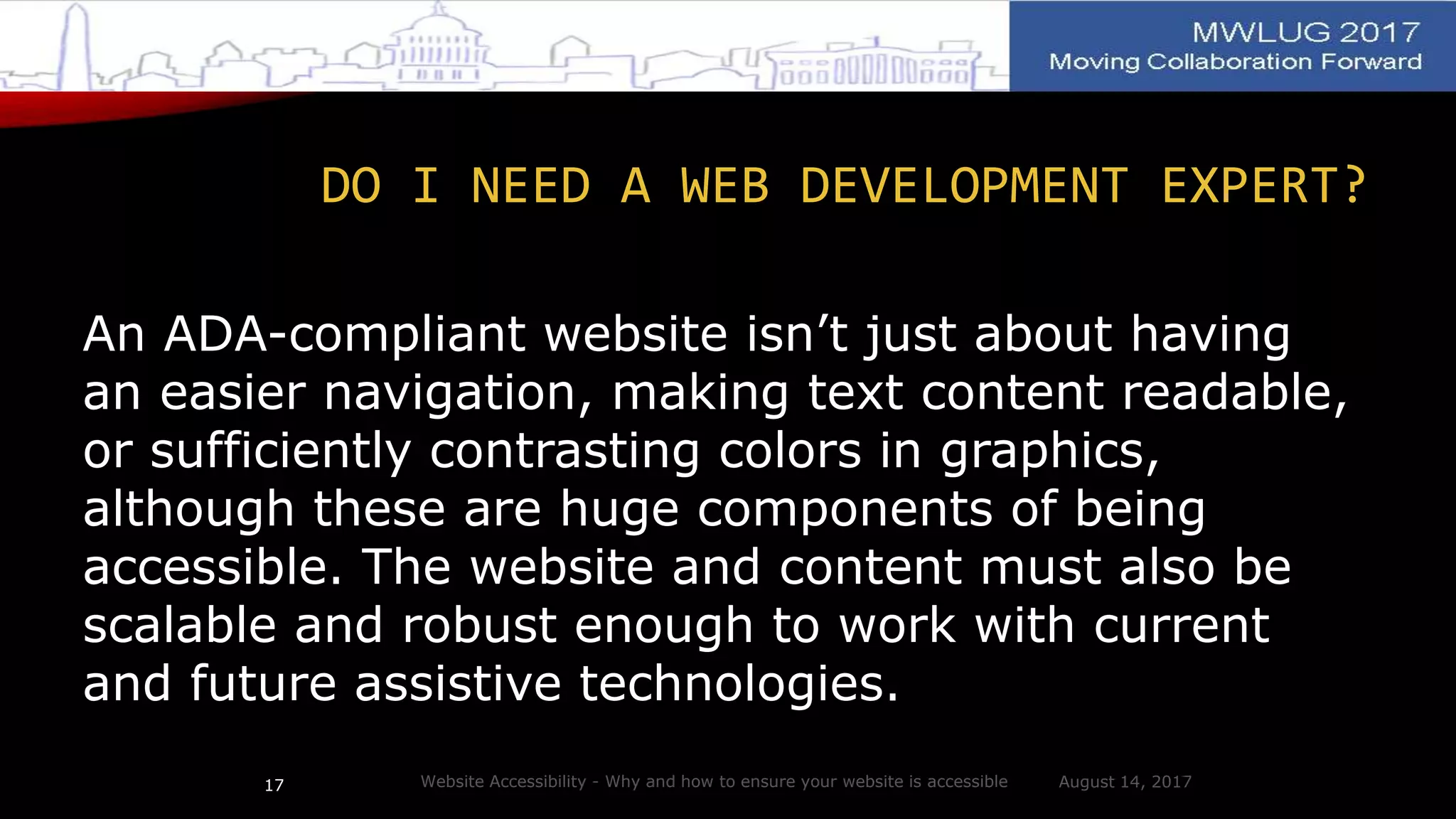 DO I NEED A WEB DEVELOPMENT EXPERT?
An ADA-compliant website isn’t just about having
an easier navigation, making text content readable,
or sufficiently contrasting colors in graphics,
although these are huge components of being
accessible. The website and content must also be
scalable and robust enough to work with current
and future assistive technologies.
August 14, 2017Website Accessibility - Why and how to ensure your website is accessible17
 