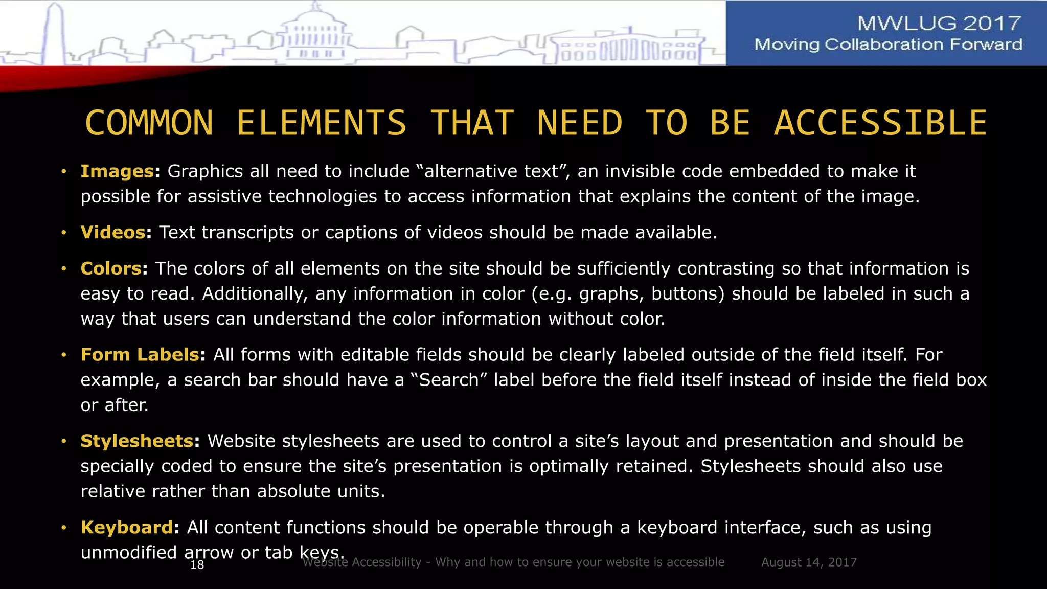 COMMON ELEMENTS THAT NEED TO BE ACCESSIBLE
• Images: Graphics all need to include “alternative text”, an invisible code embedded to make it
possible for assistive technologies to access information that explains the content of the image.
• Videos: Text transcripts or captions of videos should be made available.
• Colors: The colors of all elements on the site should be sufficiently contrasting so that information is
easy to read. Additionally, any information in color (e.g. graphs, buttons) should be labeled in such a
way that users can understand the color information without color.
• Form Labels: All forms with editable fields should be clearly labeled outside of the field itself. For
example, a search bar should have a “Search” label before the field itself instead of inside the field box
or after.
• Stylesheets: Website stylesheets are used to control a site’s layout and presentation and should be
specially coded to ensure the site’s presentation is optimally retained. Stylesheets should also use
relative rather than absolute units.
• Keyboard: All content functions should be operable through a keyboard interface, such as using
unmodified arrow or tab keys. August 14, 2017Website Accessibility - Why and how to ensure your website is accessible18
 