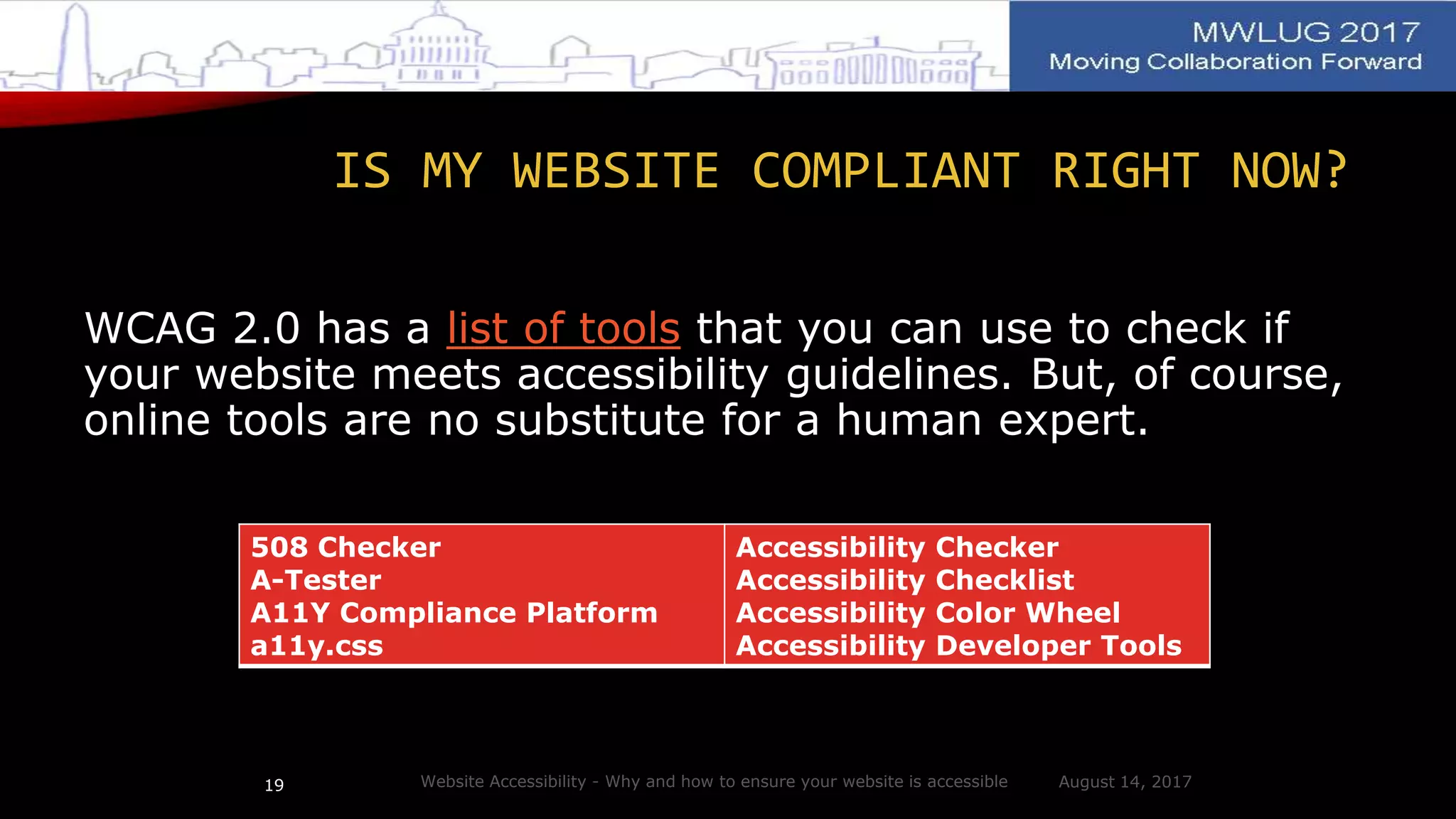 IS MY WEBSITE COMPLIANT RIGHT NOW?
WCAG 2.0 has a list of tools that you can use to check if
your website meets accessibility guidelines. But, of course,
online tools are no substitute for a human expert.
August 14, 2017Website Accessibility - Why and how to ensure your website is accessible19
508 Checker
A-Tester
A11Y Compliance Platform
a11y.css
Accessibility Checker
Accessibility Checklist
Accessibility Color Wheel
Accessibility Developer Tools
 