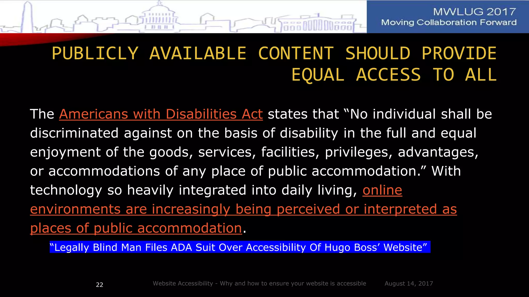 PUBLICLY AVAILABLE CONTENT SHOULD PROVIDE
EQUAL ACCESS TO ALL
The Americans with Disabilities Act states that “No individual shall be
discriminated against on the basis of disability in the full and equal
enjoyment of the goods, services, facilities, privileges, advantages,
or accommodations of any place of public accommodation.” With
technology so heavily integrated into daily living, online
environments are increasingly being perceived or interpreted as
places of public accommodation.
“Legally Blind Man Files ADA Suit Over Accessibility Of Hugo Boss’ Website”
August 14, 2017Website Accessibility - Why and how to ensure your website is accessible22
 