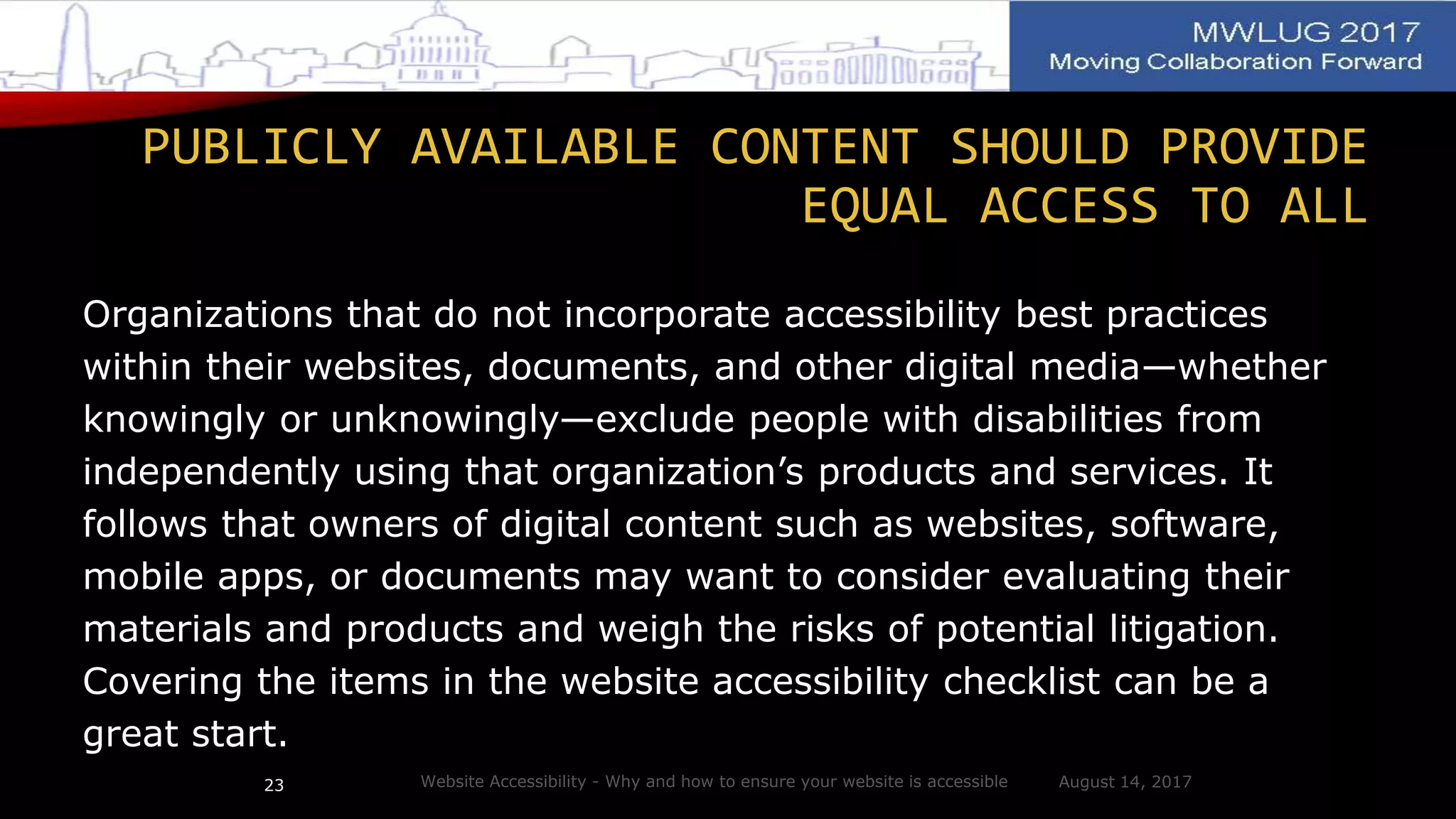 PUBLICLY AVAILABLE CONTENT SHOULD PROVIDE
EQUAL ACCESS TO ALL
Organizations that do not incorporate accessibility best practices
within their websites, documents, and other digital media—whether
knowingly or unknowingly—exclude people with disabilities from
independently using that organization’s products and services. It
follows that owners of digital content such as websites, software,
mobile apps, or documents may want to consider evaluating their
materials and products and weigh the risks of potential litigation.
Covering the items in the website accessibility checklist can be a
great start.
August 14, 2017Website Accessibility - Why and how to ensure your website is accessible23
 