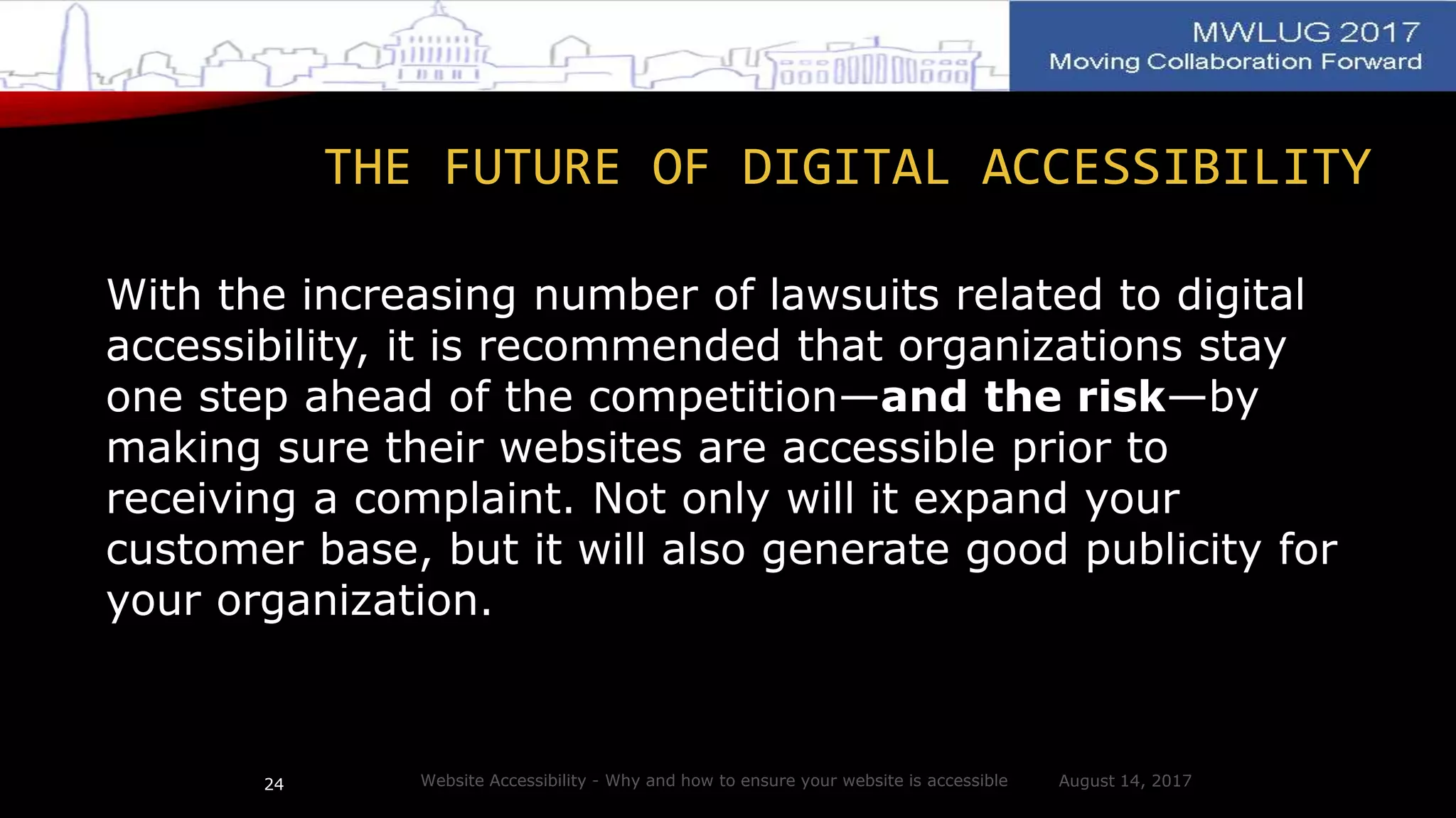 THE FUTURE OF DIGITAL ACCESSIBILITY
With the increasing number of lawsuits related to digital
accessibility, it is recommended that organizations stay
one step ahead of the competition—and the risk—by
making sure their websites are accessible prior to
receiving a complaint. Not only will it expand your
customer base, but it will also generate good publicity for
your organization.
August 14, 2017Website Accessibility - Why and how to ensure your website is accessible24
 