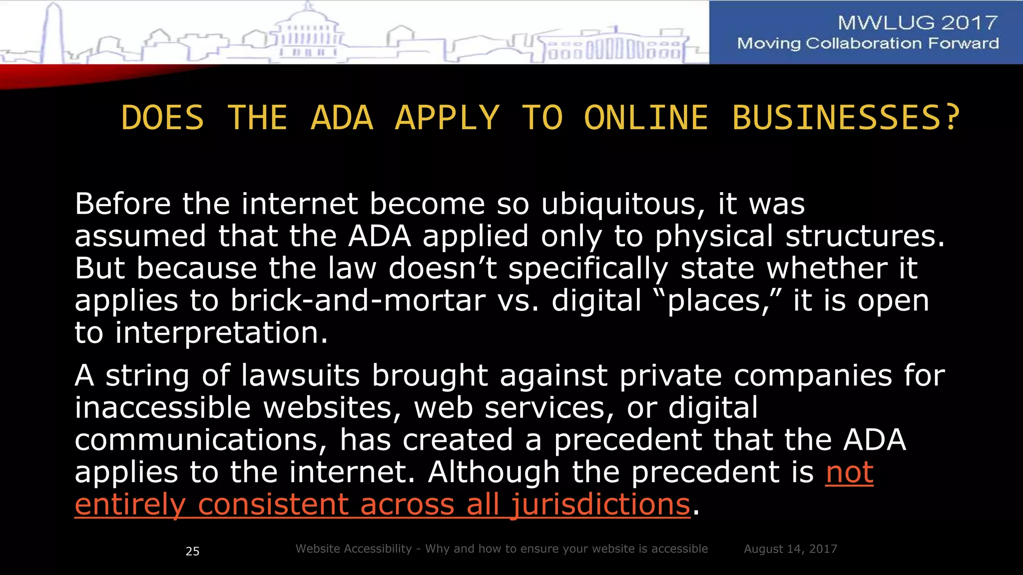 DOES THE ADA APPLY TO ONLINE BUSINESSES?
Before the internet become so ubiquitous, it was
assumed that the ADA applied only to physical structures.
But because the law doesn’t specifically state whether it
applies to brick-and-mortar vs. digital “places,” it is open
to interpretation.
A string of lawsuits brought against private companies for
inaccessible websites, web services, or digital
communications, has created a precedent that the ADA
applies to the internet. Although the precedent is not
entirely consistent across all jurisdictions.
August 14, 2017Website Accessibility - Why and how to ensure your website is accessible25
 