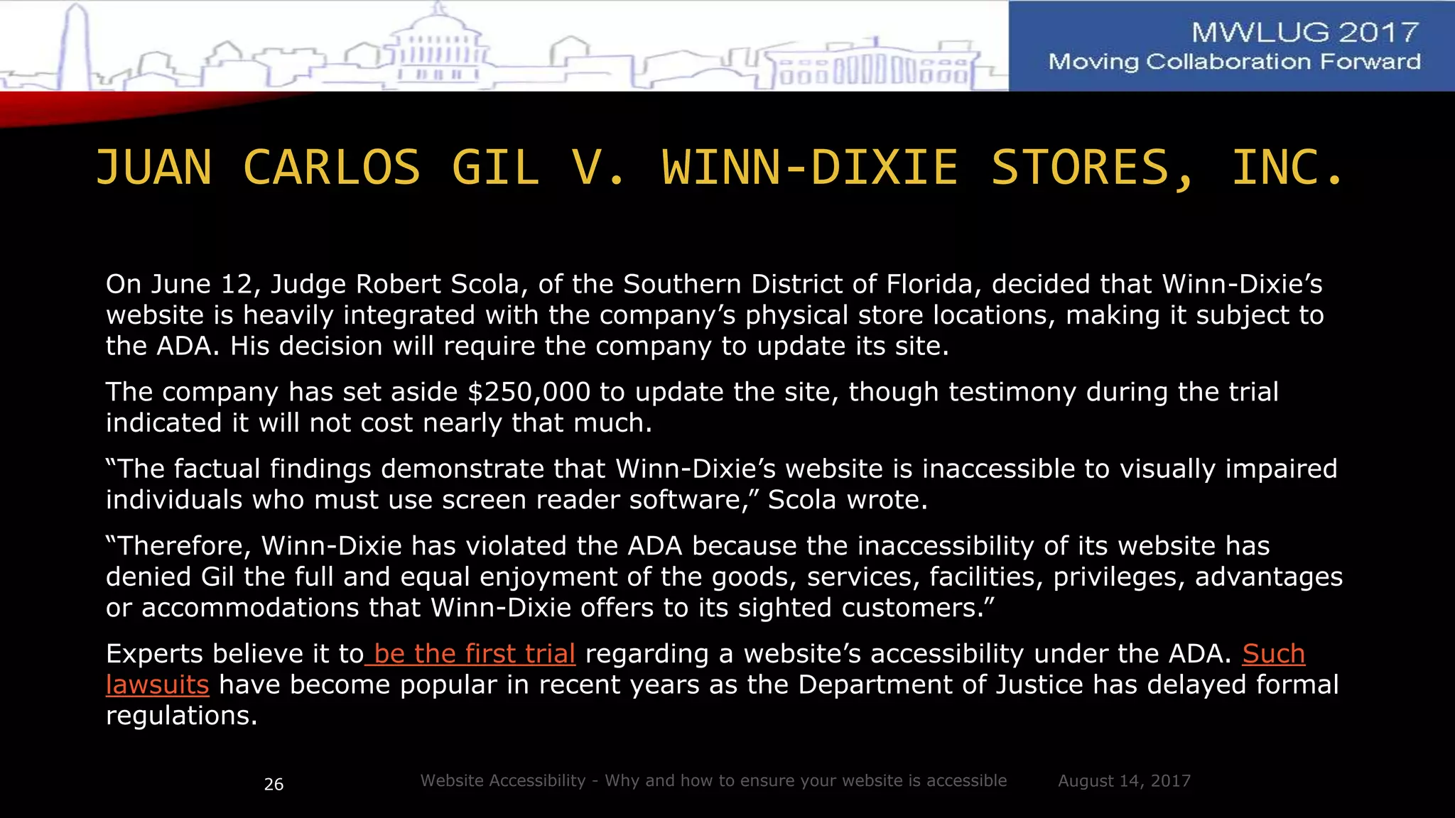 JUAN CARLOS GIL V. WINN-DIXIE STORES, INC.
On June 12, Judge Robert Scola, of the Southern District of Florida, decided that Winn-Dixie’s
website is heavily integrated with the company’s physical store locations, making it subject to
the ADA. His decision will require the company to update its site.
The company has set aside $250,000 to update the site, though testimony during the trial
indicated it will not cost nearly that much.
“The factual findings demonstrate that Winn-Dixie’s website is inaccessible to visually impaired
individuals who must use screen reader software,” Scola wrote.
“Therefore, Winn-Dixie has violated the ADA because the inaccessibility of its website has
denied Gil the full and equal enjoyment of the goods, services, facilities, privileges, advantages
or accommodations that Winn-Dixie offers to its sighted customers.”
Experts believe it to be the first trial regarding a website’s accessibility under the ADA. Such
lawsuits have become popular in recent years as the Department of Justice has delayed formal
regulations.
August 14, 2017Website Accessibility - Why and how to ensure your website is accessible26
 