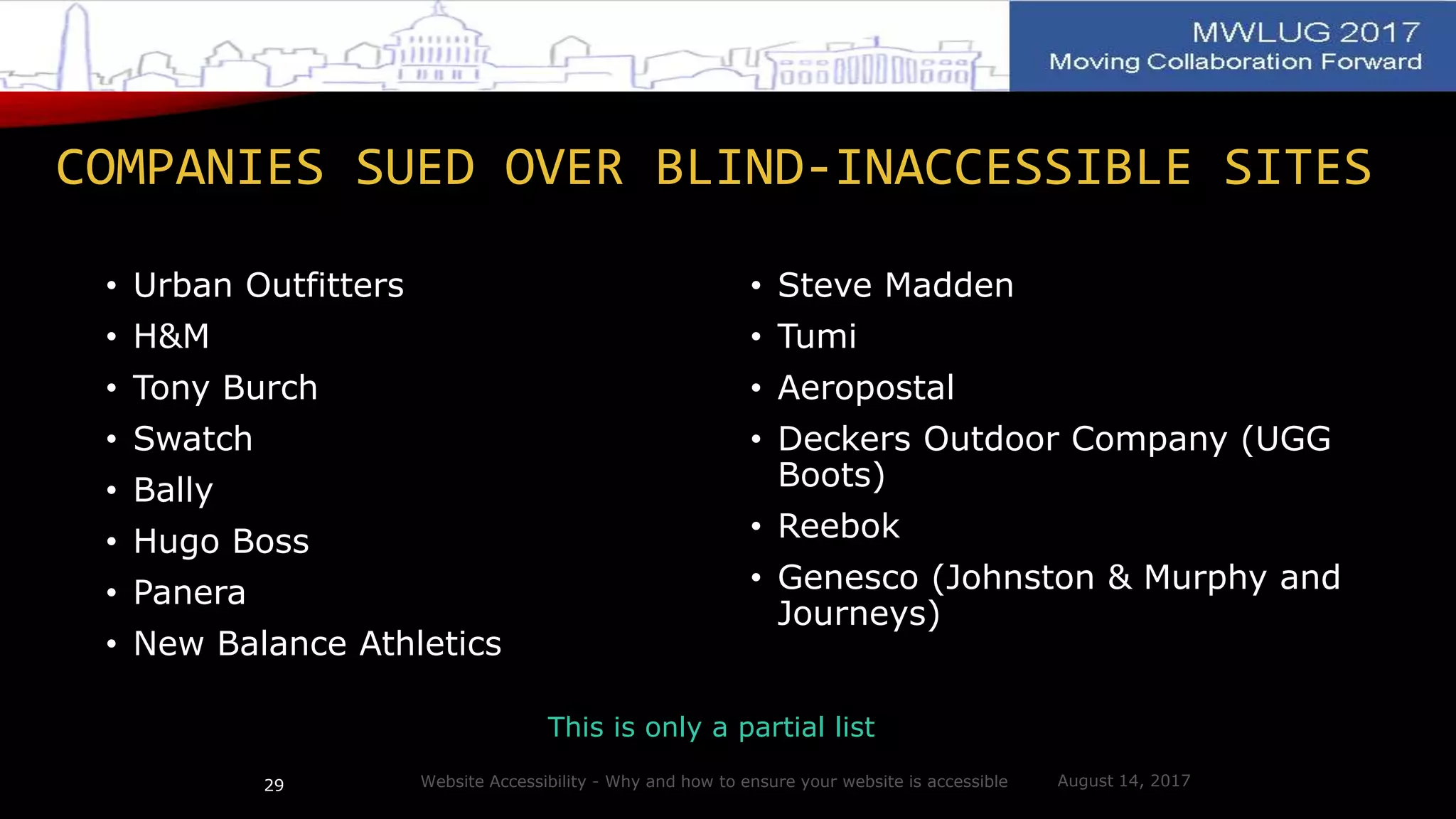 COMPANIES SUED OVER BLIND-INACCESSIBLE SITES
• Urban Outfitters
• H&M
• Tony Burch
• Swatch
• Bally
• Hugo Boss
• Panera
• New Balance Athletics
• Steve Madden
• Tumi
• Aeropostal
• Deckers Outdoor Company (UGG
Boots)
• Reebok
• Genesco (Johnston & Murphy and
Journeys)
This is only a partial list
Website Accessibility - Why and how to ensure your website is accessible29 August 14, 2017
 