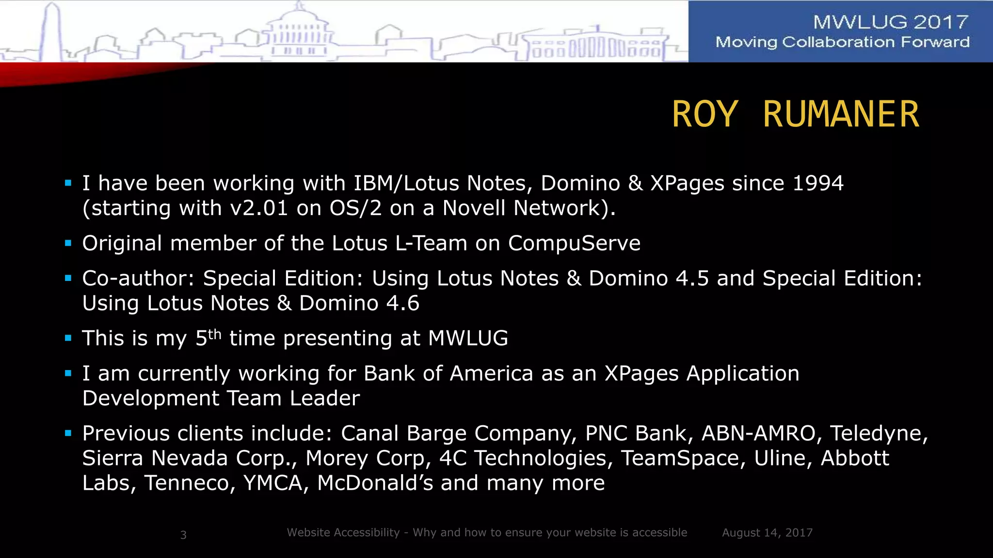 ROY RUMANER
 I have been working with IBM/Lotus Notes, Domino & XPages since 1994
(starting with v2.01 on OS/2 on a Novell Network).
 Original member of the Lotus L-Team on CompuServe
 Co-author: Special Edition: Using Lotus Notes & Domino 4.5 and Special Edition:
Using Lotus Notes & Domino 4.6
 This is my 5th time presenting at MWLUG
 I am currently working for Bank of America as an XPages Application
Development Team Leader
 Previous clients include: Canal Barge Company, PNC Bank, ABN-AMRO, Teledyne,
Sierra Nevada Corp., Morey Corp, 4C Technologies, TeamSpace, Uline, Abbott
Labs, Tenneco, YMCA, McDonald’s and many more
August 14, 2017Website Accessibility - Why and how to ensure your website is accessible3
 