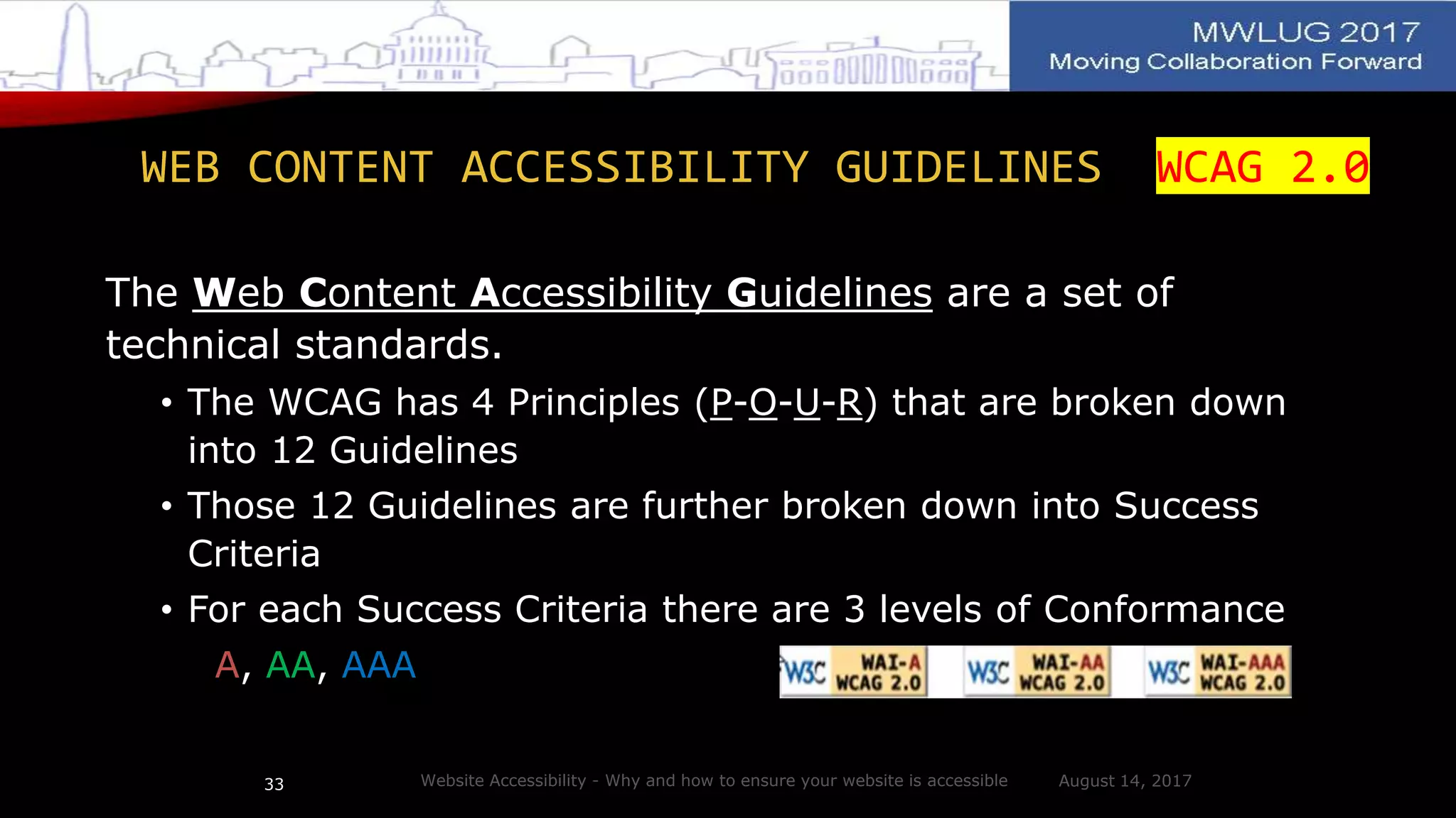 WEB CONTENT ACCESSIBILITY GUIDELINES WCAG 2.0
The Web Content Accessibility Guidelines are a set of
technical standards.
• The WCAG has 4 Principles (P-O-U-R) that are broken down
into 12 Guidelines
• Those 12 Guidelines are further broken down into Success
Criteria
• For each Success Criteria there are 3 levels of Conformance
A, AA, AAA
August 14, 2017Website Accessibility - Why and how to ensure your website is accessible33
 