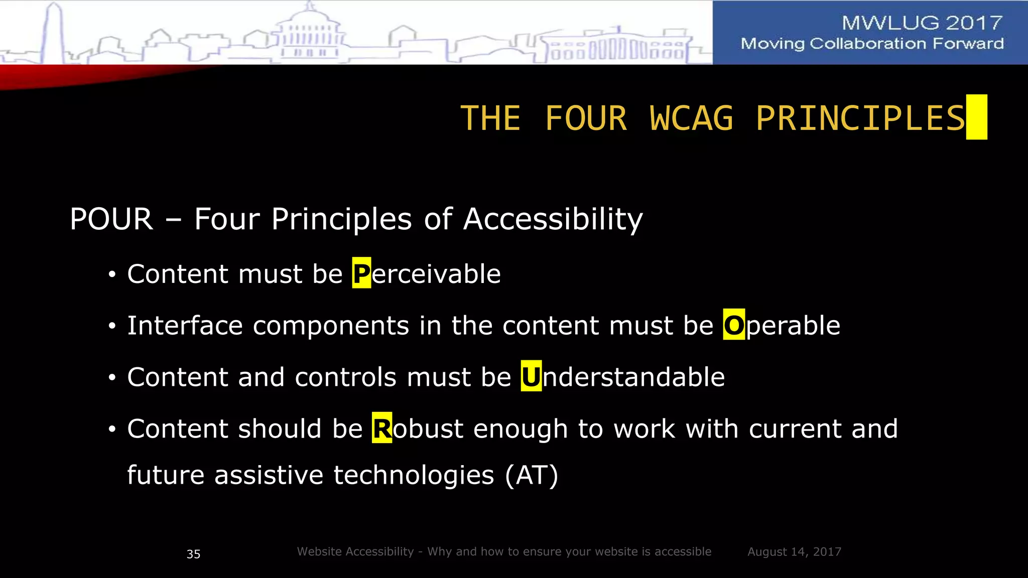 THE FOUR WCAG PRINCIPLES
POUR – Four Principles of Accessibility
• Content must be Perceivable
• Interface components in the content must be Operable
• Content and controls must be Understandable
• Content should be Robust enough to work with current and
future assistive technologies (AT)
August 14, 2017Website Accessibility - Why and how to ensure your website is accessible35
 
