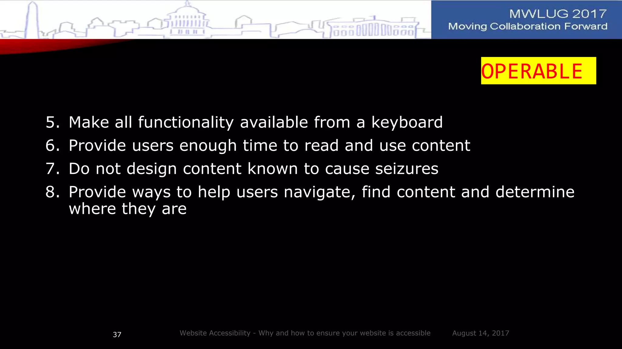 OPERABLE
5. Make all functionality available from a keyboard
6. Provide users enough time to read and use content
7. Do not design content known to cause seizures
8. Provide ways to help users navigate, find content and determine
where they are
August 14, 2017Website Accessibility - Why and how to ensure your website is accessible37
 