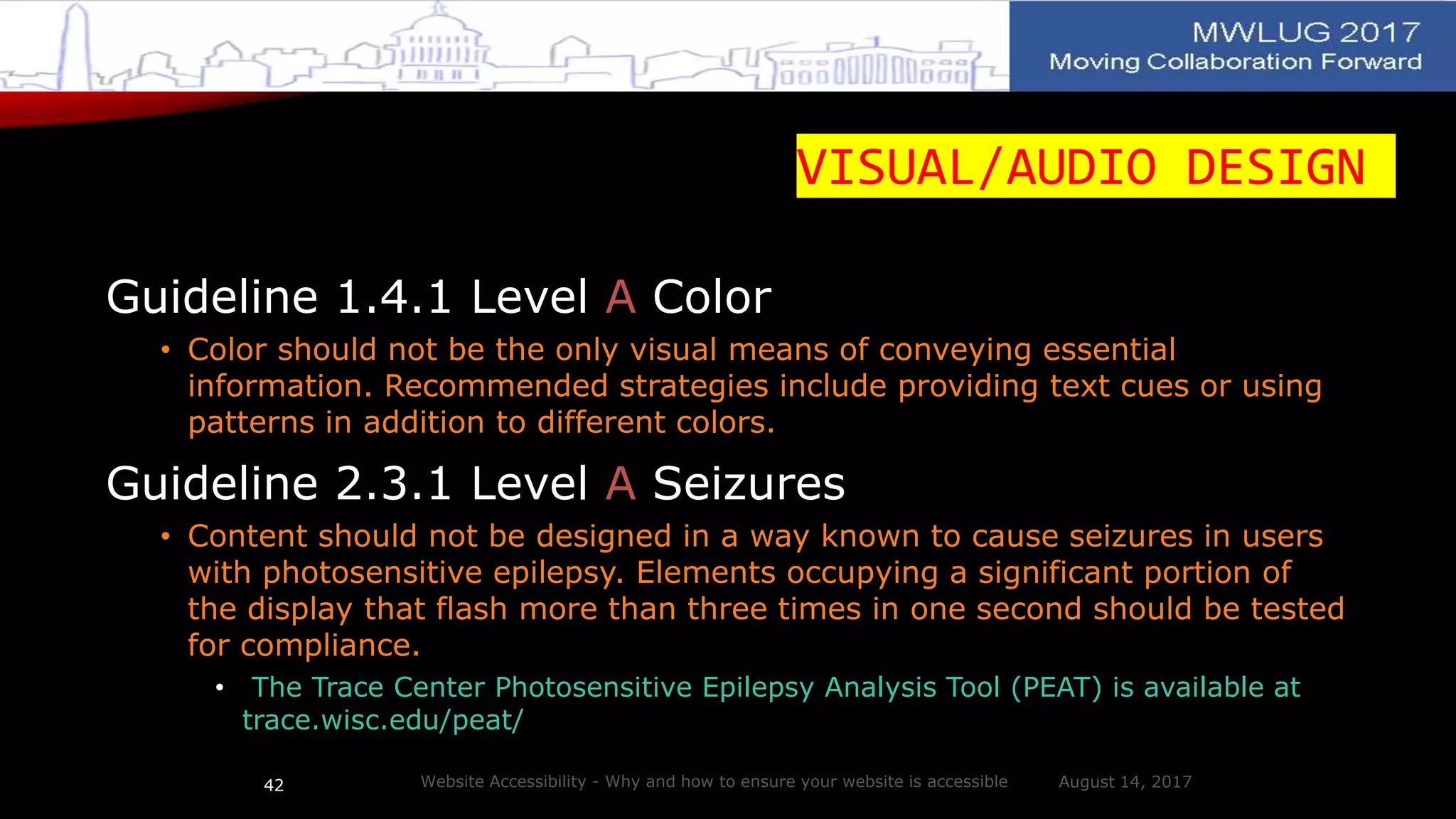 VISUAL/AUDIO DESIGN
Guideline 1.4.1 Level A Color
• Color should not be the only visual means of conveying essential
information. Recommended strategies include providing text cues or using
patterns in addition to different colors.
Guideline 2.3.1 Level A Seizures
• Content should not be designed in a way known to cause seizures in users
with photosensitive epilepsy. Elements occupying a significant portion of
the display that flash more than three times in one second should be tested
for compliance.
• The Trace Center Photosensitive Epilepsy Analysis Tool (PEAT) is available at
trace.wisc.edu/peat/
August 14, 2017Website Accessibility - Why and how to ensure your website is accessible42
 