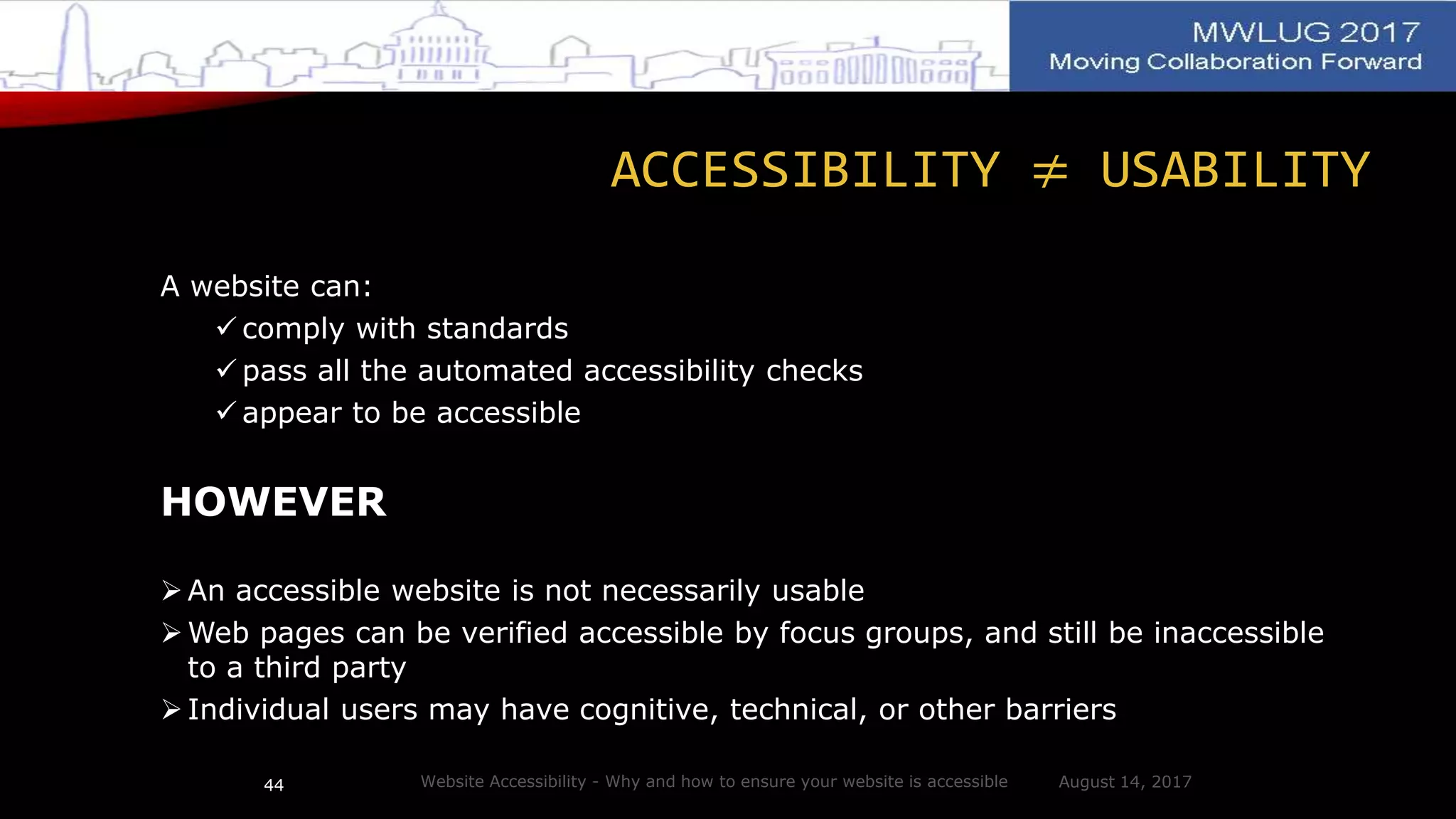 ACCESSIBILITY ≠ USABILITY
A website can:
 comply with standards
 pass all the automated accessibility checks
 appear to be accessible
HOWEVER
 An accessible website is not necessarily usable
 Web pages can be verified accessible by focus groups, and still be inaccessible
to a third party
 Individual users may have cognitive, technical, or other barriers
August 14, 2017Website Accessibility - Why and how to ensure your website is accessible44
 