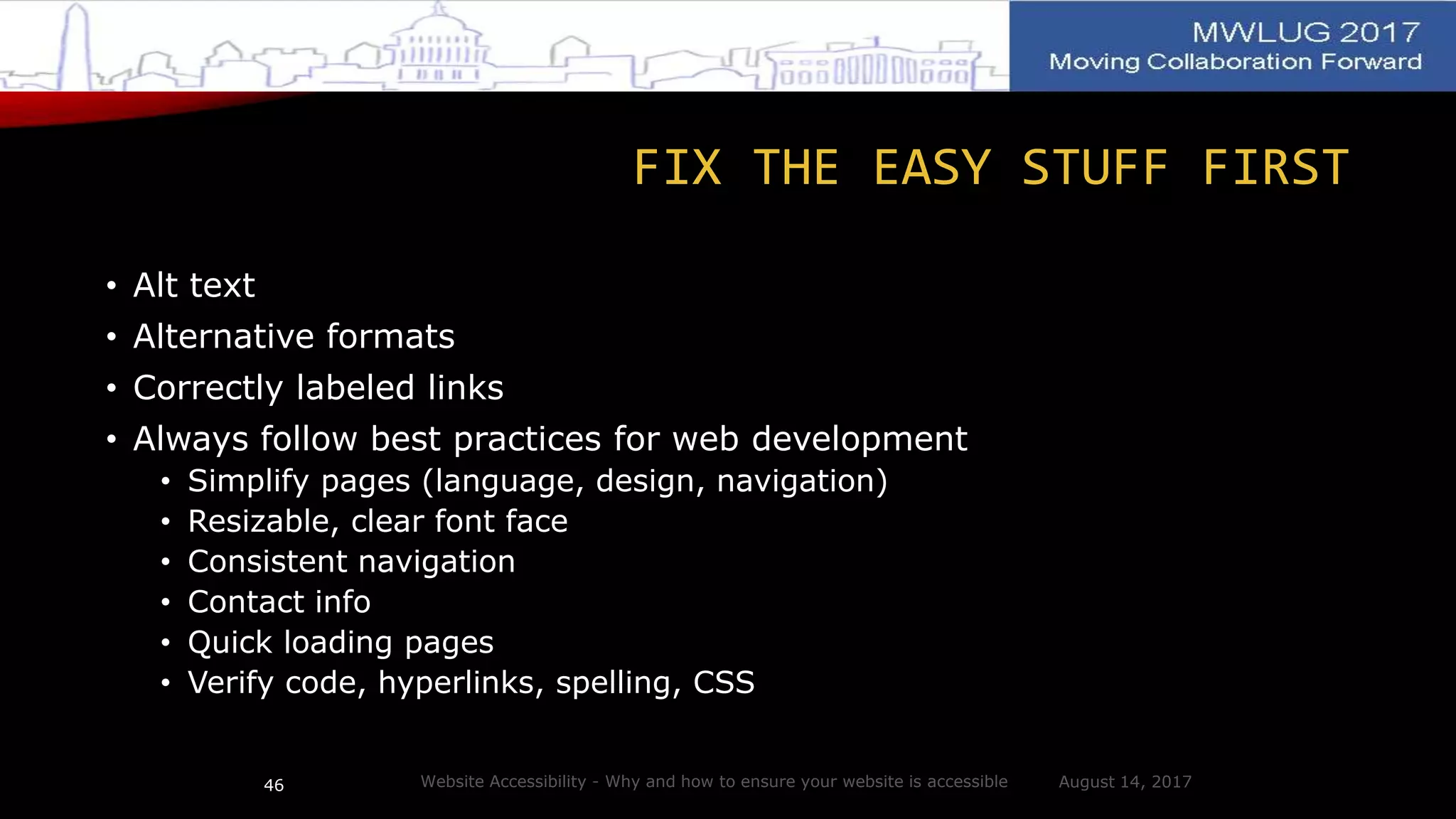 FIX THE EASY STUFF FIRST
• Alt text
• Alternative formats
• Correctly labeled links
• Always follow best practices for web development
• Simplify pages (language, design, navigation)
• Resizable, clear font face
• Consistent navigation
• Contact info
• Quick loading pages
• Verify code, hyperlinks, spelling, CSS
August 14, 2017Website Accessibility - Why and how to ensure your website is accessible46
 