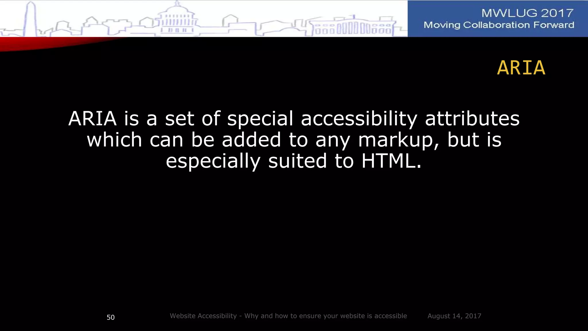 ARIA
ARIA is a set of special accessibility attributes
which can be added to any markup, but is
especially suited to HTML.
August 14, 2017Website Accessibility - Why and how to ensure your website is accessible50
 