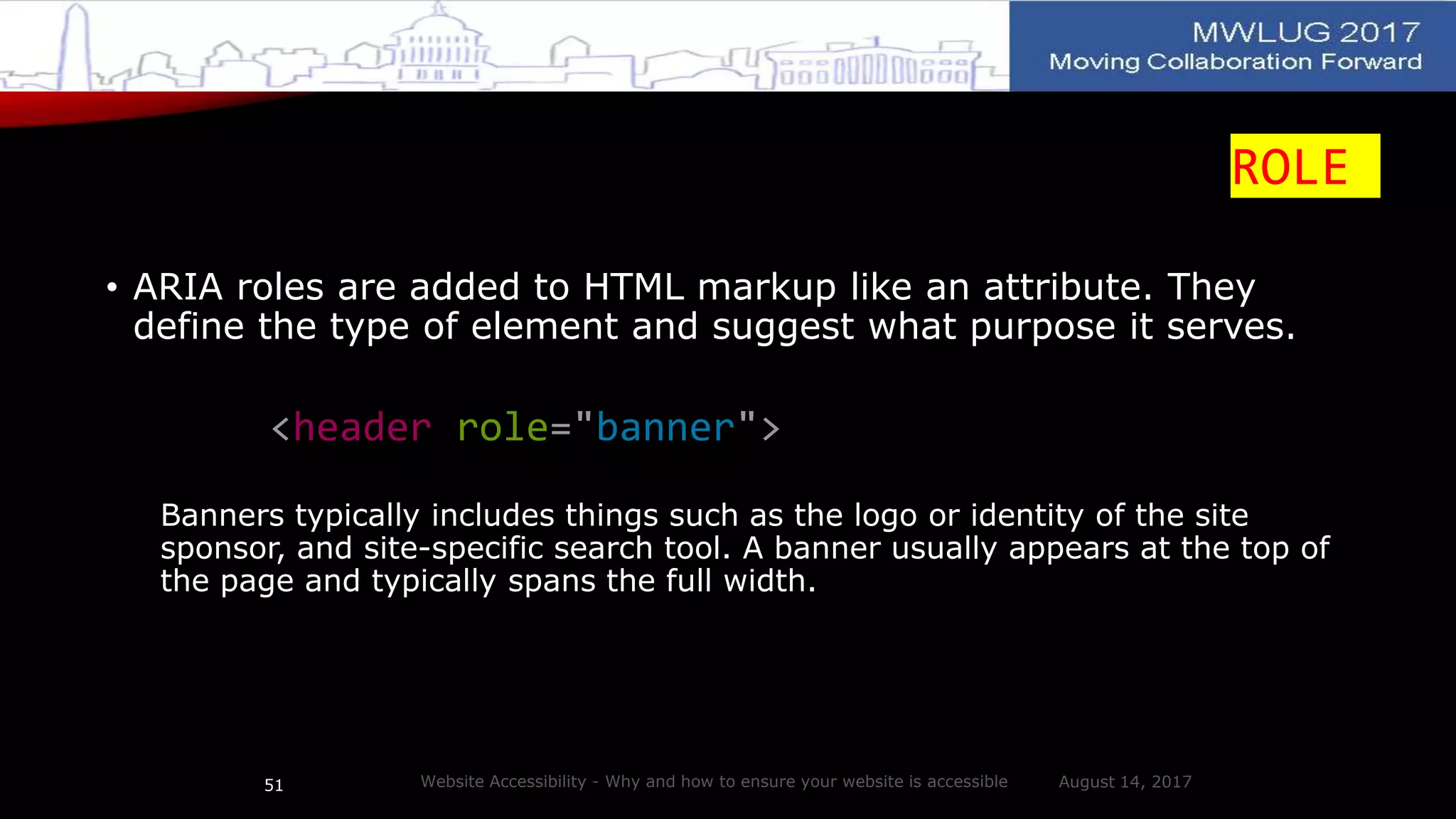 ROLE
• ARIA roles are added to HTML markup like an attribute. They
define the type of element and suggest what purpose it serves.
<header role="banner">
Banners typically includes things such as the logo or identity of the site
sponsor, and site-specific search tool. A banner usually appears at the top of
the page and typically spans the full width.
August 14, 2017Website Accessibility - Why and how to ensure your website is accessible51
 