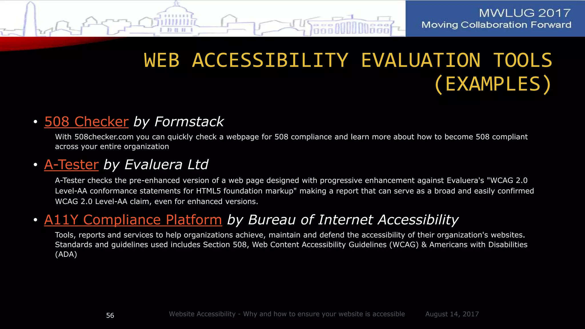 WEB ACCESSIBILITY EVALUATION TOOLS
(EXAMPLES)
• 508 Checker by Formstack
With 508checker.com you can quickly check a webpage for 508 compliance and learn more about how to become 508 compliant
across your entire organization
• A-Tester by Evaluera Ltd
A-Tester checks the pre-enhanced version of a web page designed with progressive enhancement against Evaluera's "WCAG 2.0
Level-AA conformance statements for HTML5 foundation markup" making a report that can serve as a broad and easily confirmed
WCAG 2.0 Level-AA claim, even for enhanced versions.
• A11Y Compliance Platform by Bureau of Internet Accessibility
Tools, reports and services to help organizations achieve, maintain and defend the accessibility of their organization's websites.
Standards and guidelines used includes Section 508, Web Content Accessibility Guidelines (WCAG) & Americans with Disabilities
(ADA)
August 14, 2017Website Accessibility - Why and how to ensure your website is accessible56
 